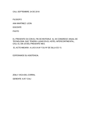 CALI, SEPTIEMBRE 24 DE 2018
FILOSOFO
ANA MARTINEZ LEON
DOCENTE
PASTO
EL PRESENTE ES CON EL FIN DE INVITARLE AL XII CONGRESO ANUAL DE
TECNOLOGIA QUE TENDRA LUGAR EN EL HOTEL INTERCONTINENTAL,
CALI, EL DIA 20 DEL PRESENTE MES.
EL ACTO INICIARA A LAS 8 A.M Y SU Nº DE SILLA ES 13.
ESPERAMOS SU ASISTENCIA.
ZOILA VACA DEL CORRAL
GERENTE A.R.T CALI
 