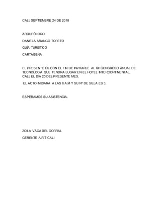 CALI, SEPTIEMBRE 24 DE 2018
ARQUEÓLOGO
DANIELA ARANGO TORETO
GUÍA TURISTICO
CARTAGENA
EL PRESENTE ES CON EL FIN DE INVITARLE AL XII CONGRESO ANUAL DE
TECNOLOGIA QUE TENDRA LUGAR EN EL HOTEL INTERCONTINENTAL,
CALI, EL DIA 20 DEL PRESENTE MES.
EL ACTO INICIARA A LAS 8 A.M Y SU Nº DE SILLA ES 3.
ESPERAMOS SU ASISTENCIA.
ZOILA VACA DEL CORRAL
GERENTE A.R.T CALI
 