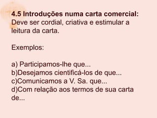 4.5 Introduções numa carta comercial:
Deve ser cordial, criativa e estimular a
leitura da carta.

Exemplos:

a) Participamos-lhe que...
b)Desejamos cientificá-los de que...
c)Comunicamos a V. Sa. que...
d)Com relação aos termos de sua carta
de...
 