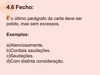 4.6 Fecho:
É o último parágrafo da carta deve ser
polido, mas sem excessos.

Exemplos:

a)Atenciosamente.
b)Cordiais saudações.
c)Saudações.
d)Com distinta consideração.
 