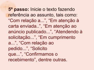 5º passo: Inicie o texto fazendo
referência ao assunto, tais como:
“Com relação a...”, “Em atenção à
carta enviada..”, “Em atenção ao
anúncio publicado...”, “Atendendo à
solicitação...”, “Em cumprimento
a...”, “Com relação ao
pedido...”, “Solicito
que...”, “Confirmamos o
recebimento”, dentre outras.
 