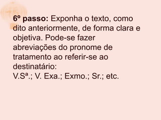 6º passo: Exponha o texto, como
dito anteriormente, de forma clara e
objetiva. Pode-se fazer
abreviações do pronome de
tratamento ao referir-se ao
destinatário:
V.Sª.; V. Exa.; Exmo.; Sr.; etc.
 