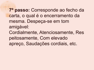 7º passo: Corresponde ao fecho da
carta, o qual é o encerramento da
mesma. Despeça-se em tom
amigável:
Cordialmente, Atenciosamente, Res
peitosamente, Com elevado
apreço, Saudações cordiais, etc.
 