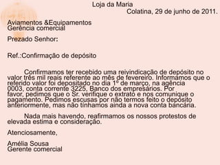 Loja da Maria
                                       Colatina, 29 de junho de 2011.
Aviamentos &Equipamentos
Gerência comercial
Prezado Senhor:

Ref.:Confirmação de depósito

      Confirmamos ter recebido uma reivindicação de depósito no
valor três mil reais referente ao mês de fevereiro. Informamos que o
referido valor foi depositado no dia 1º de março, na agência
0003, conta corrente 3225, Banco dos empresários. Por
favor, pedimos que o Sr. verifique o extrato e nos comunique o
pagamento. Pedimos escusas por não termos feito o depósito
anteriormente, mas não tínhamos ainda a nova conta bancária.
     Nada mais havendo, reafirmamos os nossos protestos de
elevada estima e consideração.
Atenciosamente,
Amélia Sousa
Gerente comercial
 