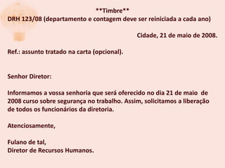 **Timbre**
DRH 123/08 (departamento e contagem deve ser reiniciada a cada ano)

                                             Cidade, 21 de maio de 2008.

Ref.: assunto tratado na carta (opcional).


Senhor Diretor:

Informamos a vossa senhoria que será oferecido no dia 21 de maio de
2008 curso sobre segurança no trabalho. Assim, solicitamos a liberação
de todos os funcionários da diretoria.

Atenciosamente,

Fulano de tal,
Diretor de Recursos Humanos.
 