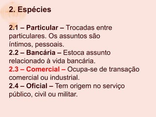 2. Espécies

2.1 – Particular – Trocadas entre
particulares. Os assuntos são
íntimos, pessoais.
2.2 – Bancária – Estoca assunto
relacionado à vida bancária.
2.3 – Comercial – Ocupa-se de transação
comercial ou industrial.
2.4 – Oficial – Tem origem no serviço
público, civil ou militar.
 
