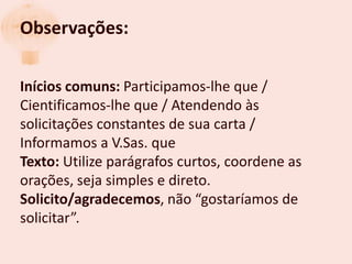 Observações:

Inícios comuns: Participamos-lhe que /
Cientificamos-lhe que / Atendendo às
solicitações constantes de sua carta /
Informamos a V.Sas. que
Texto: Utilize parágrafos curtos, coordene as
orações, seja simples e direto.
Solicito/agradecemos, não “gostaríamos de
solicitar”.
 