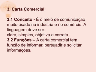 3. Carta Comercial

3.1 Conceito - É o meio de comunicação
muito usado na indústria e no comércio. A
linguagem deve ser
clara, simples, objetiva e correta.
3.2 Funções – A carta comercial tem
função de informar, persuadir e solicitar
informações.
 
