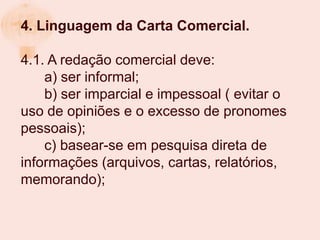 4. Linguagem da Carta Comercial.

4.1. A redação comercial deve:
    a) ser informal;
    b) ser imparcial e impessoal ( evitar o
uso de opiniões e o excesso de pronomes
pessoais);
    c) basear-se em pesquisa direta de
informações (arquivos, cartas, relatórios,
memorando);
 