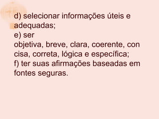 d) selecionar informações úteis e
adequadas;
e) ser
objetiva, breve, clara, coerente, con
cisa, correta, lógica e específica;
f) ter suas afirmações baseadas em
fontes seguras.
 