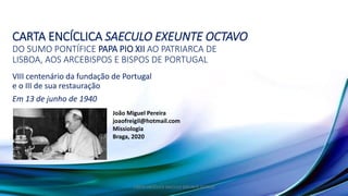CARTA ENCÍCLICA SAECULO EXEUNTE OCTAVO
DO SUMO PONTÍFICE PAPA PIO XII AO PATRIARCA DE
LISBOA, AOS ARCEBISPOS E BISPOS DE PORTUGAL
VIII centenário da fundação de Portugal
e o III de sua restauração
Em 13 de junho de 1940
CARTA ENCÍCLICA SAECULO EXEUNTE OCTAVO
João Miguel Pereira
joaofreigil@hotmail.com
Missiologia
Braga, 2020
 