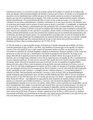 totalmente él mismo y se convierte en amor en el pleno sentido de la palabra. Es propio de la madurez del
amor que abarque todas las potencialidades del hombre e incluya, por así decir, al hombre en su integridad. El
encuentro con las manifestaciones visibles del amor de Dios puede suscitar en nosotros el sentimiento de
alegría, que nace de la experiencia de ser amados. Pero dicho encuentro implica también nuestra voluntad y
nuestro entendimiento. El reconocimiento del Dios viviente es una vía hacia el amor, y el sí de nuestra
voluntad a la suya abarca entendimiento, voluntad y sentimiento en el acto único del amor. No obstante, éste
es un proceso que siempre está en camino: el amor nunca se da por « concluido » y completado; se transforma
en el curso de la vida, madura y, precisamente por ello, permanece fiel a sí mismo.Idemvelle, idemnolle,[9]
querer lo mismo y rechazar lo mismo, es lo que los antiguos han reconocido como el auténtico contenido del
amor: hacerse uno semejante al otro, que lleva a un pensar y desear común. La historia de amor entre Dios y el
hombre consiste precisamente en que esta comunión de voluntad crece en la comunión del pensamiento y del
sentimiento, de modo que nuestro querer y la voluntad de Dios coinciden cada vez más: la voluntad de Dios
ya no es para mí algo extraño que los mandamientos me imponen desde fuera, sino que es mi propia voluntad,
habiendo experimentado que Dios está más dentro de mí que lo más íntimo mío.[10] Crece entonces el
abandono en Dios y Dios es nuestra alegría (cf. Sal 73 [72], 23-28).

18. De este modo se ve que es posible el amor al prójimo en el sentido enunciado por la Biblia, por Jesús.
Consiste justamente en que, en Dios y con Dios, amo también a la persona que no me agrada o ni siquiera
conozco. Esto sólo puede llevarse a cabo a partir del encuentro íntimo con Dios, un encuentro que se ha
convertido en comunión de voluntad, llegando a implicar el sentimiento. Entonces aprendo a mirar a esta otra
persona no ya sólo con mis ojos y sentimientos, sino desde la perspectiva de Jesucristo. Su amigo es mi
amigo. Más allá de la apariencia exterior del otro descubro su anhelo interior de un gesto de amor, de
atención, que no le hago llegar solamente a través de las organizaciones encargadas de ello, y aceptándolo tal
vez por exigencias políticas. Al verlo con los ojos de Cristo, puedo dar al otro mucho más que cosas externas
necesarias: puedo ofrecerle la mirada de amor que él necesita. En esto se manifiesta la imprescindible
interacción entre amor a Dios y amor al prójimo, de la que habla con tanta insistencia la Primera carta de
Juan. Si en mi vida falta completamente el contacto con Dios, podré ver siempre en el prójimo solamente al
otro, sin conseguir reconocer en él la imagen divina. Por el contrario, si en mi vida omito del todo la atención
al otro, queriendo ser sólo « piadoso » y cumplir con mis « deberes religiosos », se marchita también la
relación con Dios. Será únicamente una relación « correcta », pero sin amor. Sólo mi disponibilidad para
ayudar al prójimo, para manifestarle amor, me hace sensible también ante Dios. Sólo el servicio al prójimo
abre mis ojos a lo que Dios hace por mí y a lo mucho que me ama. Los Santos —pensemos por ejemplo en la
beata Teresa de Calcuta— han adquirido su capacidad de amar al prójimo de manera siempre renovada
gracias a su encuentro con el Señor eucarístico y, viceversa, este encuentro ha adquirido realismo y
profundidad precisamente en su servicio a los demás. Amor a Dios y amor al prójimo son inseparables, son un
único mandamiento. Pero ambos viven del amor que viene de Dios, que nos ha amado primero. Así, pues, no
se trata ya de un « mandamiento » externo que nos impone lo imposible, sino de una experiencia de amor
nacida desde dentro, un amor que por su propia naturaleza ha de ser ulteriormente comunicado a otros. El
amor crece a través del amor. El amor es « divino » porque proviene de Dios y a Dios nos une y, mediante
este proceso unificador, nos transforma en un Nosotros, que supera nuestras divisiones y nos convierte en una
sola cosa, hasta que al final Dios sea « todo para todos » (cf. 1 Co 15, 28).
 