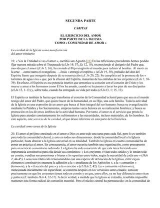 SEGUNDA PARTE

                                                   CARITAS

                                     EL EJERCICIO DEL AMOR
                                     POR PARTE DE LA IGLESIA
                                   COMO « COMUNIDAD DE AMOR »

La caridad de la Iglesia como manifestación
del amor trinitario

19. « Ves la Trinidad si ves el amor », escribió san Agustín.[11] En las reflexiones precedentes hemos podido
fijar nuestra mirada sobre el Traspasado (cf.Jn 19, 37; Za 12, 10), reconociendo el designio del Padre que,
movido por el amor (cf.Jn 3, 16), ha enviado el Hijo unigénito al mundo para redimir al hombre. Al morir en
la cruz —como narra el evangelista—, Jesús « entregó el espíritu » (cf.Jn 19, 30), preludio del don del
Espíritu Santo que otorgaría después de su resurrección (cf. Jn 20, 22). Se cumpliría así la promesa de los «
torrentes de agua viva » que, por la efusión del Espíritu, manarían de las entrañas de los creyentes (cf.Jn 7, 38-
39). En efecto, el Espíritu es esa potencia interior que armoniza su corazón con el corazón de Cristo y los
mueve a amar a los hermanos como Él los ha amado, cuando se ha puesto a lavar los pies de sus discípulos
(cf.Jn 13, 1-13) y, sobre todo, cuando ha entregado su vida por todos (cf.Jn13, 1; 15, 13).

El Espíritu es también la fuerza que transforma el corazón de la Comunidad eclesial para que sea en el mundo
testigo del amor del Padre, que quiere hacer de la humanidad, en su Hijo, una sola familia. Toda la actividad
de la Iglesia es una expresión de un amor que busca el bien integral del ser humano: busca su evangelización
mediante la Palabra y los Sacramentos, empresa tantas veces heroica en su realización histórica; y busca su
promoción en los diversos ámbitos de la actividad humana. Por tanto, el amor es el servicio que presta la
Iglesia para atender constantemente los sufrimientos y las necesidades, incluso materiales, de los hombres. Es
este aspecto, este servicio de la caridad, al que deseo referirme en esta parte de la Encíclica.

La caridad como tarea de la Iglesia

20. El amor al prójimo enraizado en el amor a Dios es ante todo una tarea para cada fiel, pero lo es también
para toda la comunidad eclesial, y esto en todas sus dimensiones: desde la comunidad local a la Iglesia
particular, hasta abarcar a la Iglesia universal en su totalidad. También la Iglesia en cuanto comunidad ha de
poner en práctica el amor. En consecuencia, el amor necesita también una organización, como presupuesto
para un servicio comunitario ordenado. La Iglesia ha sido consciente de que esta tarea ha tenido una
importancia constitutiva para ella desde sus comienzos: « Los creyentes vivían todos unidos y lo tenían todo
en común; vendían sus posesiones y bienes y lo repartían entre todos, según la necesidad de cada uno » (Hch
2, 44-45). Lucas nos relata esto relacionándolo con una especie de definición de la Iglesia, entre cuyos
elementos constitutivos enumera la adhesión a la « enseñanza de los Apóstoles », a la « comunión »
(koinonia), a la « fracción del pan » y a la « oración » (cf.Hch 2, 42). La « comunión » (koinonia),
mencionada inicialmente sin especificar, se concreta después en los versículos antes citados: consiste
precisamente en que los creyentes tienen todo en común y en que, entre ellos, ya no hay diferencia entre ricos
y pobres (cf. también Hch 4, 32-37). A decir verdad, a medida que la Iglesia se extendía, resultaba imposible
mantener esta forma radical de comunión material. Pero el núcleo central ha permanecido: en la comunidad de
 