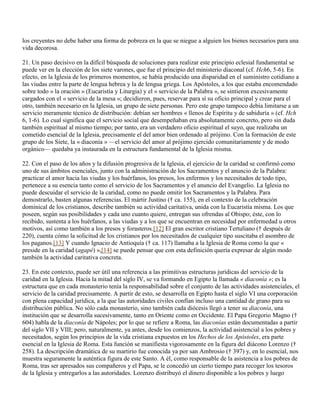los creyentes no debe haber una forma de pobreza en la que se niegue a alguien los bienes necesarios para una
vida decorosa.

21. Un paso decisivo en la difícil búsqueda de soluciones para realizar este principio eclesial fundamental se
puede ver en la elección de los siete varones, que fue el principio del ministerio diaconal (cf. Hch6, 5-6). En
efecto, en la Iglesia de los primeros momentos, se había producido una disparidad en el suministro cotidiano a
las viudas entre la parte de lengua hebrea y la de lengua griega. Los Apóstoles, a los que estaba encomendado
sobre todo « la oración » (Eucaristía y Liturgia) y el « servicio de la Palabra », se sintieron excesivamente
cargados con el « servicio de la mesa »; decidieron, pues, reservar para sí su oficio principal y crear para el
otro, también necesario en la Iglesia, un grupo de siete personas. Pero este grupo tampoco debía limitarse a un
servicio meramente técnico de distribución: debían ser hombres « llenos de Espíritu y de sabiduría » (cf. Hch
6, 1-6). Lo cual significa que el servicio social que desempeñaban era absolutamente concreto, pero sin duda
también espiritual al mismo tiempo; por tanto, era un verdadero oficio espiritual el suyo, que realizaba un
cometido esencial de la Iglesia, precisamente el del amor bien ordenado al prójimo. Con la formación de este
grupo de los Siete, la « diaconía » —el servicio del amor al prójimo ejercido comunitariamente y de modo
orgánico— quedaba ya instaurada en la estructura fundamental de la Iglesia misma.

22. Con el paso de los años y la difusión progresiva de la Iglesia, el ejercicio de la caridad se confirmó como
uno de sus ámbitos esenciales, junto con la administración de los Sacramentos y el anuncio de la Palabra:
practicar el amor hacia las viudas y los huérfanos, los presos, los enfermos y los necesitados de todo tipo,
pertenece a su esencia tanto como el servicio de los Sacramentos y el anuncio del Evangelio. La Iglesia no
puede descuidar el servicio de la caridad, como no puede omitir los Sacramentos y la Palabra. Para
demostrarlo, basten algunas referencias. El mártir Justino († ca. 155), en el contexto de la celebración
dominical de los cristianos, describe también su actividad caritativa, unida con la Eucaristía misma. Los que
poseen, según sus posibilidades y cada uno cuanto quiere, entregan sus ofrendas al Obispo; éste, con lo
recibido, sustenta a los huérfanos, a las viudas y a los que se encuentran en necesidad por enfermedad u otros
motivos, así como también a los presos y forasteros.[12] El gran escritor cristiano Tertuliano († después de
220), cuenta cómo la solicitud de los cristianos por los necesitados de cualquier tipo suscitaba el asombro de
los paganos.[13] Y cuando Ignacio de Antioquía († ca. 117) llamaba a la Iglesia de Roma como la que «
preside en la caridad (agapé) »,[14] se puede pensar que con esta definición quería expresar de algún modo
también la actividad caritativa concreta.

23. En este contexto, puede ser útil una referencia a las primitivas estructuras jurídicas del servicio de la
caridad en la Iglesia. Hacia la mitad del siglo IV, se va formando en Egipto la llamada « diaconía »; es la
estructura que en cada monasterio tenía la responsabilidad sobre el conjunto de las actividades asistenciales, el
servicio de la caridad precisamente. A partir de esto, se desarrolla en Egipto hasta el siglo VI una corporación
con plena capacidad jurídica, a la que las autoridades civiles confían incluso una cantidad de grano para su
distribución pública. No sólo cada monasterio, sino también cada diócesis llegó a tener su diaconía, una
institución que se desarrolla sucesivamente, tanto en Oriente como en Occidente. El Papa Gregorio Magno (†
604) habla de la diaconía de Nápoles; por lo que se refiere a Roma, las diaconías están documentadas a partir
del siglo VII y VIII; pero, naturalmente, ya antes, desde los comienzos, la actividad asistencial a los pobres y
necesitados, según los principios de la vida cristiana expuestos en los Hechos de los Apóstoles, era parte
esencial en la Iglesia de Roma. Esta función se manifiesta vigorosamente en la figura del diácono Lorenzo (†
258). La descripción dramática de su martirio fue conocida ya por san Ambrosio († 397) y, en lo esencial, nos
muestra seguramente la auténtica figura de este Santo. A él, como responsable de la asistencia a los pobres de
Roma, tras ser apresados sus compañeros y el Papa, se le concedió un cierto tiempo para recoger los tesoros
de la Iglesia y entregarlos a las autoridades. Lorenzo distribuyó el dinero disponible a los pobres y luego
 