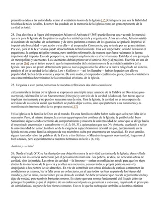 presentó a éstos a las autoridades como el verdadero tesoro de la Iglesia.[15] Cualquiera que sea la fiabilidad
histórica de tales detalles, Lorenzo ha quedado en la memoria de la Iglesia como un gran exponente de la
caridad eclesial.

24. Una alusión a la figura del emperador Juliano el Apóstata († 363) puede ilustrar una vez más lo esencial
que era para la Iglesia de los primeros siglos la caridad ejercida y organizada. A los seis años, Juliano asistió
al asesinato de su padre, de su hermano y de otros parientes a manos de los guardias del palacio imperial; él
imputó esta brutalidad —con razón o sin ella— al emperador Constancio, que se tenía por un gran cristiano.
Por eso, para él la fe cristiana quedó desacreditada definitivamente. Una vez emperador, decidió restaurar el
paganismo, la antigua religión romana, pero también reformarlo, de manera que fuera realmente la fuerza
impulsora del imperio. En esta perspectiva, se inspiró ampliamente en el cristianismo. Estableció una jerarquía
de metropolitas y sacerdotes. Los sacerdotes debían promover el amor a Dios y al prójimo. Escribía en una de
sus cartas [16] que el único aspecto que le impresionaba del cristianismo era la actividad caritativa de la
Iglesia. Así pues, un punto determinante para su nuevo paganismo fue dotar a la nueva religión de un sistema
paralelo al de la caridad de la Iglesia. Los « Galileos » —así los llamaba— habían logrado con ello su
popularidad. Se les debía emular y superar. De este modo, el emperador confirmaba, pues, cómo la caridad era
una característica determinante de la comunidad cristiana, de la Iglesia.

25. Llegados a este punto, tomamos de nuestras reflexiones dos datos esenciales:

a) La naturaleza íntima de la Iglesia se expresa en una triple tarea: anuncio de la Palabra de Dios (kerygma-
martyria), celebración de los Sacramentos (leiturgia) y servicio de la caridad (diakonia). Son tareas que se
implican mutuamente y no pueden separarse una de otra. Para la Iglesia, la caridad no es una especie de
actividad de asistencia social que también se podría dejar a otros, sino que pertenece a su naturaleza y es
manifestación irrenunciable de su propia esencia.[17]

b) La Iglesia es la familia de Dios en el mundo. En esta familia no debe haber nadie que sufra por falta de lo
necesario. Pero, al mismo tiempo, la caritas-agapésupera los confines de la Iglesia; la parábola del buen
Samaritano sigue siendo el criterio de comportamiento y muestra la universalidad del amor que se dirige hacia
el necesitado encontrado « casualmente » (cf. Lc10, 31), quienquiera que sea. No obstante, quedando a salvo
la universalidad del amor, también se da la exigencia específicamente eclesial de que, precisamente en la
Iglesia misma como familia, ninguno de sus miembros sufra por encontrarse en necesidad. En este sentido,
siguen teniendo valor las palabras de la Carta a los Gálatas: « Mientras tengamos oportunidad, hagamos el
bien a todos, pero especialmente a nuestros hermanos en la fe » (6, 10).

Justicia y caridad

26. Desde el siglo XIX se ha planteado una objeción contra la actividad caritativa de la Iglesia, desarrollada
después con insistencia sobre todo por el pensamiento marxista. Los pobres, se dice, no necesitan obras de
caridad, sino de justicia. Las obras de caridad —la limosna— serían en realidad un modo para que los ricos
eludan la instauración de la justicia y acallen su conciencia, conservando su propia posición social y
despojando a los pobres de sus derechos. En vez de contribuir con obras aisladas de caridad a mantener las
condiciones existentes, haría falta crear un orden justo, en el que todos reciban su parte de los bienes del
mundo y, por lo tanto, no necesiten ya las obras de caridad. Se debe reconocer que en esta argumentación hay
algo de verdad, pero también bastantes errores. Es cierto que una norma fundamental del Estado debe ser
perseguir la justicia y que el objetivo de un orden social justo es garantizar a cada uno, respetando el principio
de subsidiaridad, su parte de los bienes comunes. Eso es lo que ha subrayado también la doctrina cristiana
 