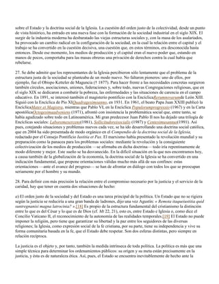 sobre el Estado y la doctrina social de la Iglesia. La cuestión del orden justo de la colectividad, desde un punto
de vista histórico, ha entrado en una nueva fase con la formación de la sociedad industrial en el siglo XIX. El
surgir de la industria moderna ha desbaratado las viejas estructuras sociales y, con la masa de los asalariados,
ha provocado un cambio radical en la configuración de la sociedad, en la cual la relación entre el capital y el
trabajo se ha convertido en la cuestión decisiva, una cuestión que, en estos términos, era desconocida hasta
entonces. Desde ese momento, los medios de producción y el capital eran el nuevo poder que, estando en
manos de pocos, comportaba para las masas obreras una privación de derechos contra la cual había que
rebelarse.

27. Se debe admitir que los representantes de la Iglesia percibieron sólo lentamente que el problema de la
estructura justa de la sociedad se planteaba de un modo nuevo. No faltaron pioneros: uno de ellos, por
ejemplo, fue el Obispo Ketteler de Maguncia († 1877). Para hacer frente a las necesidades concretas surgieron
también círculos, asociaciones, uniones, federaciones y, sobre todo, nuevas Congregaciones religiosas, que en
el siglo XIX se dedicaron a combatir la pobreza, las enfermedades y las situaciones de carencia en el campo
educativo. En 1891, se interesó también el magisterio pontificio con la EncíclicaRerumnovarumde León XIII.
Siguió con la Encíclica de Pío XIQuadragesimoanno, en 1931. En 1961, el beato Papa Juan XXIII publicó la
EncíclicaMater et Magistra, mientras que Pablo VI, en la Encíclica Populorumprogressio (1967) y en la Carta
apostólicaOctogesimaadveniens (1971), afrontó con insistencia la problemática social que, entre tanto, se
había agudizado sobre todo en Latinoamérica. Mi gran predecesor Juan Pablo II nos ha dejado una trilogía de
Encíclicas sociales: Laboremexercens(1981), Sollicitudoreisocialis (1987) y Centesimusannus(1991). Así
pues, cotejando situaciones y problemas nuevos cada vez, se ha ido desarrollando una doctrina social católica,
que en 2004 ha sido presentada de modo orgánico en el Compendio de la doctrina social de la Iglesia,
redactado por el Consejo Pontificio Iustitia et Pax. El marxismo había presentado la revolución mundial y su
preparación como la panacea para los problemas sociales: mediante la revolución y la consiguiente
colectivización de los medios de producción —se afirmaba en dicha doctrina— todo iría repentinamente de
modo diferente y mejor. Este sueño se ha desvanecido. En la difícil situación en la que nos encontramos hoy,
a causa también de la globalización de la economía, la doctrina social de la Iglesia se ha convertido en una
indicación fundamental, que propone orientaciones válidas mucho más allá de sus confines: estas
orientaciones —ante el avance del progreso— se han de afrontar en diálogo con todos los que se preocupan
seriamente por el hombre y su mundo.

28. Para definir con más precisión la relación entre el compromiso necesario por la justicia y el servicio de la
caridad, hay que tener en cuenta dos situaciones de hecho:

a) El orden justo de la sociedad y del Estado es una tarea principal de la política. Un Estado que no se rigiera
según la justicia se reduciría a una gran banda de ladrones, dijo una vez Agustín: « Remota itaqueiustitia quid
suntregnanisi magna latrocinia? ».[18] Es propio de la estructura fundamental del cristianismo la distinción
entre lo que es del César y lo que es de Dios (cf. Mt 22, 21), esto es, entre Estado e Iglesia o, como dice el
Concilio Vaticano II, el reconocimiento de la autonomía de las realidades temporales.[19] El Estado no puede
imponer la religión, pero tiene que garantizar su libertad y la paz entre los seguidores de las diversas
religiones; la Iglesia, como expresión social de la fe cristiana, por su parte, tiene su independencia y vive su
forma comunitaria basada en la fe, que el Estado debe respetar. Son dos esferas distintas, pero siempre en
relación recíproca.

La justicia es el objeto y, por tanto, también la medida intrínseca de toda política. La política es más que una
simple técnica para determinar los ordenamientos públicos: su origen y su meta están precisamente en la
justicia, y ésta es de naturaleza ética. Así, pues, el Estado se encuentra inevitablemente de hecho ante la
 