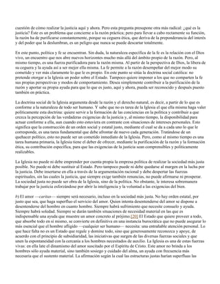 cuestión de cómo realizar la justicia aquí y ahora. Pero esta pregunta presupone otra más radical: ¿qué es la
justicia? Éste es un problema que concierne a la razón práctica; pero para llevar a cabo rectamente su función,
la razón ha de purificarse constantemente, porque su ceguera ética, que deriva de la preponderancia del interés
y del poder que la deslumbran, es un peligro que nunca se puede descartar totalmente.

En este punto, política y fe se encuentran. Sin duda, la naturaleza específica de la fe es la relación con el Dios
vivo, un encuentro que nos abre nuevos horizontes mucho más allá del ámbito propio de la razón. Pero, al
mismo tiempo, es una fuerza purificadora para la razón misma. Al partir de la perspectiva de Dios, la libera de
su ceguera y la ayuda así a ser mejor ella misma. La fe permite a la razón desempeñar del mejor modo su
cometido y ver más claramente lo que le es propio. En este punto se sitúa la doctrina social católica: no
pretende otorgar a la Iglesia un poder sobre el Estado. Tampoco quiere imponer a los que no comparten la fe
sus propias perspectivas y modos de comportamiento. Desea simplemente contribuir a la purificación de la
razón y aportar su propia ayuda para que lo que es justo, aquí y ahora, pueda ser reconocido y después puesto
también en práctica.

La doctrina social de la Iglesia argumenta desde la razón y el derecho natural, es decir, a partir de lo que es
conforme a la naturaleza de todo ser humano. Y sabe que no es tarea de la Iglesia el que ella misma haga valer
políticamente esta doctrina: quiere servir a la formación de las conciencias en la política y contribuir a que
crezca la percepción de las verdaderas exigencias de la justicia y, al mismo tiempo, la disponibilidad para
actuar conforme a ella, aun cuando esto estuviera en contraste con situaciones de intereses personales. Esto
significa que la construcción de un orden social y estatal justo, mediante el cual se da a cada uno lo que le
corresponde, es una tarea fundamental que debe afrontar de nuevo cada generación. Tratándose de un
quehacer político, esto no puede ser un cometido inmediato de la Iglesia. Pero, como al mismo tiempo es una
tarea humana primaria, la Iglesia tiene el deber de ofrecer, mediante la purificación de la razón y la formación
ética, su contribución específica, para que las exigencias de la justicia sean comprensibles y políticamente
realizables.

La Iglesia no puede ni debe emprender por cuenta propia la empresa política de realizar la sociedad más justa
posible. No puede ni debe sustituir al Estado. Pero tampoco puede ni debe quedarse al margen en la lucha por
la justicia. Debe insertarse en ella a través de la argumentación racional y debe despertar las fuerzas
espirituales, sin las cuales la justicia, que siempre exige también renuncias, no puede afirmarse ni prosperar.
La sociedad justa no puede ser obra de la Iglesia, sino de la política. No obstante, le interesa sobremanera
trabajar por la justicia esforzándose por abrir la inteligencia y la voluntad a las exigencias del bien.

b) El amor —caritas— siempre será necesario, incluso en la sociedad más justa. No hay orden estatal, por
justo que sea, que haga superfluo el servicio del amor. Quien intenta desentenderse del amor se dispone a
desentenderse del hombre en cuanto hombre. Siempre habrá sufrimiento que necesite consuelo y ayuda.
Siempre habrá soledad. Siempre se darán también situaciones de necesidad material en las que es
indispensable una ayuda que muestre un amor concreto al prójimo.[20] El Estado que quiere proveer a todo,
que absorbe todo en sí mismo, se convierte en definitiva en una instancia burocrática que no puede asegurar lo
más esencial que el hombre afligido —cualquier ser humano— necesita: una entrañable atención personal. Lo
que hace falta no es un Estado que regule y domine todo, sino que generosamente reconozca y apoye, de
acuerdo con el principio de subsidiaridad, las iniciativas que surgen de las diversas fuerzas sociales y que
unen la espontaneidad con la cercanía a los hombres necesitados de auxilio. La Iglesia es una de estas fuerzas
vivas: en ella late el dinamismo del amor suscitado por el Espíritu de Cristo. Este amor no brinda a los
hombres sólo ayuda material, sino también sosiego y cuidado del alma, un ayuda con frecuencia más
necesaria que el sustento material. La afirmación según la cual las estructuras justas harían superfluas las
 