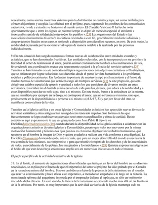 necesitados, como son los modernos sistemas para la distribución de comida y ropa, así como también para
ofrecer alojamiento y acogida. La solicitud por el prójimo, pues, superando los confines de las comunidades
nacionales, tiende a extender su horizonte al mundo entero. El Concilio Vaticano II ha hecho notar
oportunamente que « entre los signos de nuestro tiempo es digno de mención especial el creciente e
inexcusable sentido de solidaridad entre todos los pueblos ».[25] Los organismos del Estado y las
asociaciones humanitarias favorecen iniciativas orientadas a este fin, generalmente mediante subsidios o
desgravaciones fiscales en un caso, o poniendo a disposición considerables recursos, en otro. De este modo, la
solidaridad expresada por la sociedad civil supera de manera notable a la realizada por las personas
individualmente.

b) En esta situación han surgido numerosas formas nuevas de colaboración entre entidades estatales y
eclesiales, que se han demostrado fructíferas. Las entidades eclesiales, con la transparencia en su gestión y la
fidelidad al deber de testimoniar el amor, podrán animar cristianamente también a las instituciones civiles,
favoreciendo una coordinación mutua que seguramente ayudará a la eficacia del servicio caritativo.[26]
También se han formado en este contexto múltiples organizaciones con objetivos caritativos o filantrópicos,
que se esfuerzan por lograr soluciones satisfactorias desde el punto de vista humanitario a los problemas
sociales y políticos existentes. Un fenómeno importante de nuestro tiempo es el nacimiento y difusión de
muchas formas de voluntariado que se hacen cargo de múltiples servicios.[27] A este propósito, quisiera
dirigir una palabra especial de aprecio y gratitud a todos los que participan de diversos modos en estas
actividades. Esta labor tan difundida es una escuela de vida para los jóvenes, que educa a la solidaridad y a
estar disponibles para dar no sólo algo, sino a sí mismos. De este modo, frente a la anticultura de la muerte,
que se manifiesta por ejemplo en la droga, se contrapone el amor, que no se busca a sí mismo, sino que,
precisamente en la disponibilidad a « perderse a sí mismo » (cf.Lc17, 33 y par.) en favor del otro, se
manifiesta como cultura de la vida.

También en la Iglesia católica y en otras Iglesias y Comunidades eclesiales han aparecido nuevas formas de
actividad caritativa y otras antiguas han resurgido con renovado impulso. Son formas en las que
frecuentemente se logra establecer un acertado nexo entre evangelización y obras de caridad. Deseo
corroborar aquí expresamente lo que mi gran predecesor Juan Pablo II dijo en su
EncíclicaSollicitudoreisocialis,[28] cuando declaró la disponibilidad de la Iglesia católica a colaborar con las
organizaciones caritativas de estas Iglesias y Comunidades, puesto que todos nos movemos por la misma
motivación fundamental y tenemos los ojos puestos en el mismo objetivo: un verdadero humanismo, que
reconoce en el hombre la imagen de Dios y quiere ayudarlo a realizar una vida conforme a esta dignidad. La
EncíclicaUt unumsint destacó después, una vez más, que para un mejor desarrollo del mundo es necesaria la
voz común de los cristianos, su compromiso « para que triunfe el respeto de los derechos y de las necesidades
de todos, especialmente de los pobres, los marginados y los indefensos ».[29] Quisiera expresar mi alegría por
el hecho de que este deseo haya encontrado amplio eco en numerosas iniciativas en todo el mundo.

El perfil específico de la actividad caritativa de la Iglesia

31. En el fondo, el aumento de organizaciones diversificadas que trabajan en favor del hombre en sus diversas
necesidades, se explica por el hecho de que el imperativo del amor al prójimo ha sido grabado por el Creador
en la naturaleza misma del hombre. Pero es también un efecto de la presencia del cristianismo en el mundo,
que reaviva continuamente y hace eficaz este imperativo, a menudo tan empañado a lo largo de la historia. La
mencionada reforma del paganismo intentada por el emperador Juliano el Apóstata, es sólo un testimonio
inicial de dicha eficacia. En este sentido, la fuerza del cristianismo se extiende mucho más allá de las fronteras
de la fe cristiana. Por tanto, es muy importante que la actividad caritativa de la Iglesia mantenga todo su
 