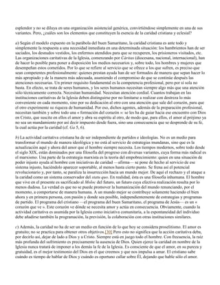 esplendor y no se diluya en una organización asistencial genérica, convirtiéndose simplemente en una de sus
variantes. Pero, ¿cuáles son los elementos que constituyen la esencia de la caridad cristiana y eclesial?

a) Según el modelo expuesto en la parábola del buen Samaritano, la caridad cristiana es ante todo y
simplemente la respuesta a una necesidad inmediata en una determinada situación: los hambrientos han de ser
saciados, los desnudos vestidos, los enfermos atendidos para que se recuperen, los prisioneros visitados, etc.
Las organizaciones caritativas de la Iglesia, comenzando por Cáritas (diocesana, nacional, internacional), han
de hacer lo posible para poner a disposición los medios necesarios y, sobre todo, los hombres y mujeres que
desempeñan estos cometidos. Por lo que se refiere al servicio que se ofrece a los que sufren, es preciso que
sean competentes profesionalmente: quienes prestan ayuda han de ser formados de manera que sepan hacer lo
más apropiado y de la manera más adecuada, asumiendo el compromiso de que se continúe después las
atenciones necesarias. Un primer requisito fundamental es la competencia profesional, pero por sí sola no
basta. En efecto, se trata de seres humanos, y los seres humanos necesitan siempre algo más que una atención
sólo técnicamente correcta. Necesitan humanidad. Necesitan atención cordial. Cuantos trabajan en las
instituciones caritativas de la Iglesia deben distinguirse por no limitarse a realizar con destreza lo más
conveniente en cada momento, sino por su dedicación al otro con una atención que sale del corazón, para que
el otro experimente su riqueza de humanidad. Por eso, dichos agentes, además de la preparación profesional,
necesitan también y sobre todo una « formación del corazón »: se les ha de guiar hacia ese encuentro con Dios
en Cristo, que suscite en ellos el amor y abra su espíritu al otro, de modo que, para ellos, el amor al prójimo ya
no sea un mandamiento por así decir impuesto desde fuera, sino una consecuencia que se desprende de su fe,
la cual actúa por la caridad (cf. Ga 5, 6).

b) La actividad caritativa cristiana ha de ser independiente de partidos e ideologías. No es un medio para
transformar el mundo de manera ideológica y no está al servicio de estrategias mundanas, sino que es la
actualización aquí y ahora del amor que el hombre siempre necesita. Los tiempos modernos, sobre todo desde
el siglo XIX, están dominados por una filosofía del progreso con diversas variantes, cuya forma más radical es
el marxismo. Una parte de la estrategia marxista es la teoría del empobrecimiento: quien en una situación de
poder injusto ayuda al hombre con iniciativas de caridad —afirma— se pone de hecho al servicio de ese
sistema injusto, haciéndolo aparecer soportable, al menos hasta cierto punto. Se frena así el potencial
revolucionario y, por tanto, se paraliza la insurrección hacia un mundo mejor. De aquí el rechazo y el ataque a
la caridad como un sistema conservador del statu quo. En realidad, ésta es una filosofía inhumana. El hombre
que vive en el presente es sacrificado al Moloc del futuro, un futuro cuya efectiva realización resulta por lo
menos dudosa. La verdad es que no se puede promover la humanización del mundo renunciando, por el
momento, a comportarse de manera humana. A un mundo mejor se contribuye solamente haciendo el bien
ahora y en primera persona, con pasión y donde sea posible, independientemente de estrategias y programas
de partido. El programa del cristiano —el programa del buen Samaritano, el programa de Jesús— es un «
corazón que ve ». Este corazón ve dónde se necesita amor y actúa en consecuencia. Obviamente, cuando la
actividad caritativa es asumida por la Iglesia como iniciativa comunitaria, a la espontaneidad del individuo
debe añadirse también la programación, la previsión, la colaboración con otras instituciones similares.

c) Además, la caridad no ha de ser un medio en función de lo que hoy se considera proselitismo. El amor es
gratuito; no se practica para obtener otros objetivos.[30] Pero esto no significa que la acción caritativa deba,
por decirlo así, dejar de lado a Dios y a Cristo. Siempre está en juego todo el hombre. Con frecuencia, la raíz
más profunda del sufrimiento es precisamente la ausencia de Dios. Quien ejerce la caridad en nombre de la
Iglesia nunca tratará de imponer a los demás la fe de la Iglesia. Es consciente de que el amor, en su pureza y
gratuidad, es el mejor testimonio del Dios en el que creemos y que nos impulsa a amar. El cristiano sabe
cuándo es tiempo de hablar de Dios y cuándo es oportuno callar sobre Él, dejando que hable sólo el amor.
 