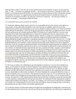 Sabe que Dios es amor (1 Jn4, 8) y que se hace presente justo en los momentos en que no se hace más que
amar. Y, sabe —volviendo a las preguntas de antes— que el desprecio del amor es vilipendio de Dios y del
hombre, es el intento de prescindir de Dios. En consecuencia, la mejor defensa de Dios y del hombre consiste
precisamente en el amor. Las organizaciones caritativas de la Iglesia tienen el cometido de reforzar esta
conciencia en sus propios miembros, de modo que a través de su actuación —así como por su hablar, su
silencio, su ejemplo— sean testigos creíbles de Cristo.

Los responsables de la acción caritativa de la Iglesia

32. Finalmente, debemos dirigir nuestra atención a los responsables de la acción caritativa de la Iglesia ya
mencionados. En las reflexiones precedentes se ha visto claro que el verdadero sujeto de las diversas
organizaciones católicas que desempeñan un servicio de caridad es la Iglesia misma, y eso a todos los niveles,
empezando por las parroquias, a través de las Iglesias particulares, hasta llegar a la Iglesia universal. Por esto
fue muy oportuno que mi venerado predecesor Pablo VI instituyera el Consejo Pontificio Corunum como
organismo de la Santa Sede responsable para la orientación y coordinación entre las organizaciones y las
actividades caritativas promovidas por la Iglesia católica. Además, es propio de la estructura episcopal de la
Iglesia que los obispos, como sucesores de los Apóstoles, tengan en las Iglesias particulares la primera
responsabilidad de cumplir, también hoy, el programa expuesto en los Hechos de los Apóstoles (cf. 2, 42-44):
la Iglesia, como familia de Dios, debe ser, hoy como ayer, un lugar de ayuda recíproca y al mismo tiempo de
disponibilidad para servir también a cuantos fuera de ella necesitan ayuda. Durante el rito de la ordenación
episcopal, el acto de consagración propiamente dicho está precedido por algunas preguntas al candidato, en las
que se expresan los elementos esenciales de su oficio y se le recuerdan los deberes de su futuro ministerio. En
este contexto, el ordenando promete expresamente que será, en nombre del Señor, acogedor y misericordioso
para con los más pobres y necesitados de consuelo y ayuda.[31] El Código de Derecho Canónico, en los
cánones relativos al ministerio episcopal, no habla expresamente de la caridad como un ámbito específico de
la actividad episcopal, sino sólo, de modo general, del deber del Obispo de coordinar las diversas obras de
apostolado respetando su propia índole.[32] Recientemente, no obstante, el Directorio para el ministerio
pastoral de los obisposha profundizado más concretamente el deber de la caridad como cometido intrínseco
de toda la Iglesia y del Obispo en su diócesis,[33] y ha subrayado que el ejercicio de la caridad es una
actividad de la Iglesia como tal y que forma parte esencial de su misión originaria, al igual que el servicio de
la Palabra y los Sacramentos.[34]

33. Por lo que se refiere a los colaboradores que desempeñan en la práctica el servicio de la caridad en la
Iglesia, ya se ha dicho lo esencial: no han de inspirarse en los esquemas que pretenden mejorar el mundo
siguiendo una ideología, sino dejarse guiar por la fe que actúa por el amor (cf. Ga 5, 6). Han de ser, pues,
personas movidas ante todo por el amor de Cristo, personas cuyo corazón ha sido conquistado por Cristo con
su amor, despertando en ellos el amor al prójimo. El criterio inspirador de su actuación debería ser lo que se
dice en la Segunda carta a los Corintios: « Nos apremia el amor de Cristo » (5, 14). La conciencia de que, en
Él, Dios mismo se ha entregado por nosotros hasta la muerte, tiene que llevarnos a vivir no ya para nosotros
mismos, sino para Él y, con Él, para los demás. Quien ama a Cristo ama a la Iglesia y quiere que ésta sea cada
vez más expresión e instrumento del amor que proviene de Él. El colaborador de toda organización caritativa
católica quiere trabajar con la Iglesia y, por tanto, con el Obispo, con el fin de que el amor de Dios se difunda
en el mundo. Por su participación en el servicio de amor de la Iglesia, desea ser testigo de Dios y de Cristo y,
precisamente por eso, hacer el bien a los hombres gratuitamente.

34. La apertura interior a la dimensión católica de la Iglesia ha de predisponer al colaborador a sintonizar con
las otras organizaciones en el servicio a las diversas formas de necesidad; pero esto debe hacerse respetando la
 