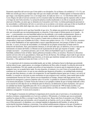fisonomía específica del servicio que Cristo pidió a sus discípulos. En su himno a la caridad (cf. 1 Co 13), san
Pablo nos enseña que ésta es siempre algo más que una simple actividad: « Podría repartir en limosnas todo lo
que tengo y aun dejarme quemar vivo; si no tengo amor, de nada me sirve » (v. 3). Este himno debe ser la
Carta Magna de todo el servicio eclesial; en él se resumen todas las reflexiones que he expuesto sobre el amor
a lo largo de esta Carta encíclica. La actuación práctica resulta insuficiente si en ella no se puede percibir el
amor por el hombre, un amor que se alimenta en el encuentro con Cristo. La íntima participación personal en
las necesidades y sufrimientos del otro se convierte así en un darme a mí mismo: para que el don no humille al
otro, no solamente debo darle algo mío, sino a mí mismo; he de ser parte del don como persona.

35. Éste es un modo de servir que hace humilde al que sirve. No adopta una posición de superioridad ante el
otro, por miserable que sea momentáneamente su situación. Cristo ocupó el último puesto en el mundo —la
cruz—, y precisamente con esta humildad radical nos ha redimido y nos ayuda constantemente. Quien es
capaz de ayudar reconoce que, precisamente de este modo, también él es ayudado; el poder ayudar no es
mérito suyo ni motivo de orgullo. Esto es gracia. Cuanto más se esfuerza uno por los demás, mejor
comprenderá y hará suya la palabra de Cristo: « Somos unos pobres siervos » (Lc 17,10). En efecto, reconoce
que no actúa fundándose en una superioridad o mayor capacidad personal, sino porque el Señor le concede
este don. A veces, el exceso de necesidades y lo limitado de sus propias actuaciones le harán sentir la
tentación del desaliento. Pero, precisamente entonces, le aliviará saber que, en definitiva, él no es más que un
instrumento en manos del Señor; se liberará así de la presunción de tener que mejorar el mundo —algo
siempre necesario— en primera persona y por sí solo. Hará con humildad lo que le es posible y, con
humildad, confiará el resto al Señor. Quien gobierna el mundo es Dios, no nosotros. Nosotros le ofrecemos
nuestro servicio sólo en lo que podemos y hasta que Él nos dé fuerzas. Sin embargo, hacer todo lo que está en
nuestras manos con las capacidades que tenemos, es la tarea que mantiene siempre activo al siervo bueno de
Jesucristo: « Nos apremia el amor de Cristo » (2 Co 5, 14).

36. La experiencia de la inmensa necesidad puede, por un lado, inclinarnos hacia la ideología que pretende
realizar ahora lo que, según parece, no consigue el gobierno de Dios sobre el mundo: la solución universal de
todos los problemas. Por otro, puede convertirse en una tentación a la inercia ante la impresión de que, en
cualquier caso, no se puede hacer nada. En esta situación, el contacto vivo con Cristo es la ayuda decisiva para
continuar en el camino recto: ni caer en una soberbia que desprecia al hombre y en realidad nada construye,
sino que más bien destruye, ni ceder a la resignación, la cual impediría dejarse guiar por el amor y así servir al
hombre. La oración se convierte en estos momentos en una exigencia muy concreta, como medio para recibir
constantemente fuerzas de Cristo. Quien reza no desperdicia su tiempo, aunque todo haga pensar en una
situación de emergencia y parezca impulsar sólo a la acción. La piedad no escatima la lucha contra la pobreza
o la miseria del prójimo. La beata Teresa de Calcuta es un ejemplo evidente de que el tiempo dedicado a Dios
en la oración no sólo deja de ser un obstáculo para la eficacia y la dedicación al amor al prójimo, sino que es
en realidad una fuente inagotable para ello. En su carta para la Cuaresma de 1996 la beata escribía a sus
colaboradores laicos: « Nosotros necesitamos esta unión íntima con Dios en nuestra vida cotidiana. Y ¿cómo
podemos conseguirla? A través de la oración ».

37. Ha llegado el momento de reafirmar la importancia de la oración ante el activismo y el secularismo de
muchos cristianos comprometidos en el servicio caritativo. Obviamente, el cristiano que reza no pretende
cambiar los planes de Dios o corregir lo que Dios ha previsto. Busca más bien el encuentro con el Padre de
Jesucristo, pidiendo que esté presente, con el consuelo de su Espíritu, en él y en su trabajo. La familiaridad
con el Dios personal y el abandono a su voluntad impiden la degradación del hombre, lo salvan de la
esclavitud de doctrinas fanáticas y terroristas. Una actitud auténticamente religiosa evita que el hombre se
erija en juez de Dios, acusándolo de permitir la miseria sin sentir compasión por sus criaturas. Pero quien
 