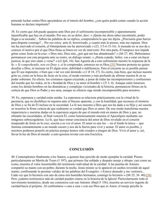 pretende luchar contra Dios apoyándose en el interés del hombre, ¿con quién podrá contar cuando la acción
humana se declare impotente?

38. Es cierto que Job puede quejarse ante Dios por el sufrimiento incomprensible y aparentemente
injustificable que hay en el mundo. Por eso, en su dolor, dice: « ¡Quién me diera saber encontrarle, poder
llegar a su morada!... Sabría las palabras de su réplica, comprendería lo que me dijera. ¿Precisaría gran fuerza
para disputar conmigo?... Por eso estoy, ante él, horrorizado, y cuanto más lo pienso, más me espanta. Dios
me ha enervado el corazón, el Omnipotente me ha aterrorizado » (23, 3.5-6.15-16). A menudo no se nos da a
conocer el motivo por el que Dios frena su brazo en vez de intervenir. Por otra parte, Él tampoco nos impide
gritar como Jesús en la cruz: « Dios mío, Dios mío, ¿por qué me has abandonado? » (Mt 27, 46). Deberíamos
permanecer con esta pregunta ante su rostro, en diálogo orante: « ¿Hasta cuándo, Señor, vas a estar sin hacer
justicia, tú que eres santo y veraz? » (cf.Ap6, 10). San Agustín da a este sufrimiento nuestro la respuesta de la
fe: « Si comprehendis, non est Deus », si lo comprendes, entonces no es Dios.[35] Nuestra protesta no quiere
desafiar a Dios, ni insinuar en Él algún error, debilidad o indiferencia. Para el creyente no es posible pensar
que Él sea impotente, o bien que « tal vez esté dormido » (1 R 18, 27). Es cierto, más bien, que incluso nuestro
grito es, como en la boca de Jesús en la cruz, el modo extremo y más profundo de afirmar nuestra fe en su
poder soberano. En efecto, los cristianos siguen creyendo, a pesar de todas las incomprensiones y confusiones
del mundo que les rodea, en la « bondad de Dios y su amor al hombre » (Tt 3, 4). Aunque estén inmersos
como los demás hombres en las dramáticas y complejas vicisitudes de la historia, permanecen firmes en la
certeza de que Dios es Padre y nos ama, aunque su silencio siga siendo incomprensible para nosotros.

39. Fe, esperanza y caridad están unidas. La esperanza se relaciona prácticamente con la virtud de la
paciencia, que no desfallece ni siquiera ante el fracaso aparente, y con la humildad, que reconoce el misterio
de Dios y se fía de Él incluso en la oscuridad. La fe nos muestra a Dios que nos ha dado a su Hijo y así suscita
en nosotros la firme certeza de que realmente es verdad que Dios es amor. De este modo transforma nuestra
impaciencia y nuestras dudas en la esperanza segura de que el mundo está en manos de Dios y que, no
obstante las oscuridades, al final vencerá Él, como luminosamente muestra el Apocalipsis mediante sus
imágenes sobrecogedoras. La fe, que hace tomar conciencia del amor de Dios revelado en el corazón
traspasado de Jesús en la cruz, suscita a su vez el amor. El amor es una luz —en el fondo la única— que
ilumina constantemente a un mundo oscuro y nos da la fuerza para vivir y actuar. El amor es posible, y
nosotros podemos ponerlo en práctica porque hemos sido creados a imagen de Dios. Vivir el amor y, así,
llevar la luz de Dios al mundo: a esto quisiera invitar con esta Encíclica.



                                              CONCLUSIÓN

40. Contemplemos finalmente a los Santos, a quienes han ejercido de modo ejemplar la caridad. Pienso
particularmente en Martín de Tours († 397), que primero fue soldado y después monje y obispo: casi como un
icono, muestra el valor insustituible del testimonio individual de la caridad. A las puertas de Amiens
compartió su manto con un pobre; durante la noche, Jesús mismo se le apareció en sueños revestido de aquel
manto, confirmando la perenne validez de las palabras del Evangelio: « Estuve desnudo y me vestisteis...
Cada vez que lo hicisteis con uno de estos mis humildes hermanos, conmigo lo hicisteis » (Mt 25, 36. 40).[36]
Pero ¡cuántos testimonios más de caridad pueden citarse en la historia de la Iglesia! Particularmente todo el
movimiento monástico, desde sus comienzos con san Antonio Abad († 356), muestra un servicio ingente de
caridad hacia el prójimo. Al confrontarse « cara a cara » con ese Dios que es Amor, el monje percibe la
 