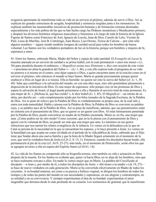 exigencia apremiante de transformar toda su vida en un servicio al prójimo, además de servir a Dios. Así se
explican las grandes estructuras de acogida, hospitalidad y asistencia surgidas junto a los monasterios. Se
explican también las innumerables iniciativas de promoción humana y de formación cristiana destinadas
especialmente a los más pobres de las que se han hecho cargo las Órdenes monásticas y Mendicantes primero,
y después los diversos Institutos religiosos masculinos y femeninos a lo largo de toda la historia de la Iglesia.
Figuras de Santos como Francisco de Asís, Ignacio de Loyola, Juan de Dios, Camilo de Lelis, Vicente de
Paúl, Luisa de Marillac, José B. Cottolengo, Juan Bosco, Luis Orione, Teresa de Calcuta —por citar sólo
algunos nombres— siguen siendo modelos insignes de caridad social para todos los hombres de buena
voluntad. Los Santos son los verdaderos portadores de luz en la historia, porque son hombres y mujeres de fe,
esperanza y amor.

41. Entre los Santos, sobresale María, Madre del Señor y espejo de toda santidad. El Evangelio de Lucas la
muestra atareada en un servicio de caridad a su prima Isabel, con la cual permaneció « unos tres meses » (1,
56) para atenderla durante el embarazo. « Magnificat anima mea Dominum », dice con ocasión de esta visita
—« proclama mi alma la grandeza del Señor »— (Lc 1, 46), y con ello expresa todo el programa de su vida:
no ponerse a sí misma en el centro, sino dejar espacio a Dios, a quien encuentra tanto en la oración como en el
servicio al prójimo; sólo entonces el mundo se hace bueno. María es grande precisamente porque quiere
enaltecer a Dios en lugar de a sí misma. Ella es humilde: no quiere ser sino la sierva del Señor (cf. Lc 1, 38.
48). Sabe que contribuye a la salvación del mundo, no con una obra suya, sino sólo poniéndose plenamente a
disposición de la iniciativa de Dios. Es una mujer de esperanza: sólo porque cree en las promesas de Dios y
espera la salvación de Israel, el ángel puede presentarse a ella y llamarla al servicio total de estas promesas. Es
una mujer de fe: « ¡Dichosa tú, que has creído! », le dice Isabel (Lc 1, 45). El Magníficat —un retrato de su
alma, por decirlo así— está completamente tejido por los hilos tomados de la Sagrada Escritura, de la Palabra
de Dios. Así se pone de relieve que la Palabra de Dios es verdaderamente su propia casa, de la cual sale y
entra con toda naturalidad. Habla y piensa con la Palabra de Dios; la Palabra de Dios se convierte en palabra
suya, y su palabra nace de la Palabra de Dios. Así se pone de manifiesto, además, que sus pensamientos están
en sintonía con el pensamiento de Dios, que su querer es un querer con Dios. Al estar íntimamente penetrada
por la Palabra de Dios, puede convertirse en madre de la Palabra encarnada. María es, en fin, una mujer que
ama. ¿Cómo podría ser de otro modo? Como creyente, que en la fe piensa con el pensamiento de Dios y
quiere con la voluntad de Dios, no puede ser más que una mujer que ama. Lo intuimos en sus gestos
silenciosos que nos narran los relatos evangélicos de la infancia. Lo vemos en la delicadeza con la que en
Caná se percata de la necesidad en la que se encuentran los esposos, y lo hace presente a Jesús. Lo vemos en
la humildad con que acepta ser como olvidada en el período de la vida pública de Jesús, sabiendo que el Hijo
tiene que fundar ahora una nueva familia y que la hora de la Madre llegará solamente en el momento de la
cruz, que será la verdadera hora de Jesús (cf.Jn 2, 4; 13, 1). Entonces, cuando los discípulos hayan huido, ella
permanecerá al pie de la cruz (cf. Jn19, 25-27); más tarde, en el momento de Pentecostés, serán ellos los que
se agrupen en torno a ella en espera del Espíritu Santo (cf.Hch1, 14).

42. La vida de los Santos no comprende sólo su biografía terrena, sino también su vida y actuación en Dios
después de la muerte. En los Santos es evidente que, quien va hacia Dios, no se aleja de los hombres, sino que
se hace realmente cercano a ellos. En nadie lo vemos mejor que en María. La palabra del Crucificado al
discípulo —a Juan y, por medio de él, a todos los discípulos de Jesús: « Ahí tienes a tu madre » (Jn 19, 27)—
se hace de nuevo verdadera en cada generación. María se ha convertido efectivamente en Madre de todos los
creyentes. A su bondad materna, así como a su pureza y belleza virginal, se dirigen los hombres de todos los
tiempos y de todas las partes del mundo en sus necesidades y esperanzas, en sus alegrías y contratiempos, en
su soledad y en su convivencia. Y siempre experimentan el don de su bondad; experimentan el amor
inagotable que derrama desde lo más profundo de su corazón. Los testimonios de gratitud, que le manifiestan
 