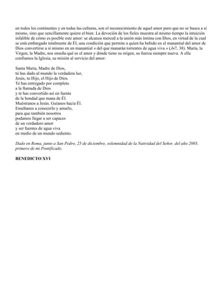 en todos los continentes y en todas las culturas, son el reconocimiento de aquel amor puro que no se busca a sí
mismo, sino que sencillamente quiere el bien. La devoción de los fieles muestra al mismo tiempo la intuición
infalible de cómo es posible este amor: se alcanza merced a la unión más íntima con Dios, en virtud de la cual
se está embargado totalmente de Él, una condición que permite a quien ha bebido en el manantial del amor de
Dios convertirse a sí mismo en un manantial « del que manarán torrentes de agua viva » (Jn7, 38). María, la
Virgen, la Madre, nos enseña qué es el amor y dónde tiene su origen, su fuerza siempre nueva. A ella
confiamos la Iglesia, su misión al servicio del amor:

Santa María, Madre de Dios,
tú has dado al mundo la verdadera luz,
Jesús, tu Hijo, el Hijo de Dios.
Te has entregado por completo
a la llamada de Dios
y te has convertido así en fuente
de la bondad que mana de Él.
Muéstranos a Jesús. Guíanos hacia Él.
Enséñanos a conocerlo y amarlo,
para que también nosotros
podamos llegar a ser capaces
de un verdadero amor
y ser fuentes de agua viva
en medio de un mundo sediento.

Dado en Roma, junto a San Pedro, 25 de diciembre, solemnidad de la Natividad del Señor, del año 2005,
primero de mi Pontificado.

BENEDICTO XVI
 