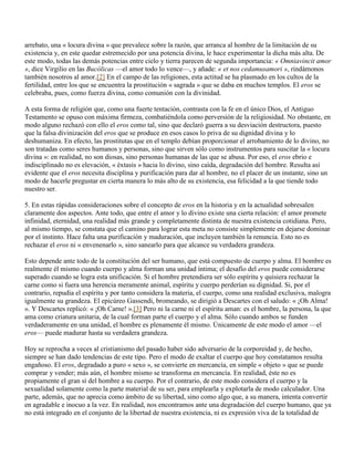 arrebato, una « locura divina » que prevalece sobre la razón, que arranca al hombre de la limitación de su
existencia y, en este quedar estremecido por una potencia divina, le hace experimentar la dicha más alta. De
este modo, todas las demás potencias entre cielo y tierra parecen de segunda importancia: « Omniavincit amor
», dice Virgilio en las Bucólicas —el amor todo lo vence—, y añade: « et nos cedamusamori », rindámonos
también nosotros al amor.[2] En el campo de las religiones, esta actitud se ha plasmado en los cultos de la
fertilidad, entre los que se encuentra la prostitución « sagrada » que se daba en muchos templos. El eros se
celebraba, pues, como fuerza divina, como comunión con la divinidad.

A esta forma de religión que, como una fuerte tentación, contrasta con la fe en el único Dios, el Antiguo
Testamento se opuso con máxima firmeza, combatiéndola como perversión de la religiosidad. No obstante, en
modo alguno rechazó con ello el eros como tal, sino que declaró guerra a su desviación destructora, puesto
que la falsa divinización del eros que se produce en esos casos lo priva de su dignidad divina y lo
deshumaniza. En efecto, las prostitutas que en el templo debían proporcionar el arrobamiento de lo divino, no
son tratadas como seres humanos y personas, sino que sirven sólo como instrumentos para suscitar la « locura
divina »: en realidad, no son diosas, sino personas humanas de las que se abusa. Por eso, el eros ebrio e
indisciplinado no es elevación, « éxtasis » hacia lo divino, sino caída, degradación del hombre. Resulta así
evidente que el eros necesita disciplina y purificación para dar al hombre, no el placer de un instante, sino un
modo de hacerle pregustar en cierta manera lo más alto de su existencia, esa felicidad a la que tiende todo
nuestro ser.

5. En estas rápidas consideraciones sobre el concepto de eros en la historia y en la actualidad sobresalen
claramente dos aspectos. Ante todo, que entre el amor y lo divino existe una cierta relación: el amor promete
infinidad, eternidad, una realidad más grande y completamente distinta de nuestra existencia cotidiana. Pero,
al mismo tiempo, se constata que el camino para lograr esta meta no consiste simplemente en dejarse dominar
por el instinto. Hace falta una purificación y maduración, que incluyen también la renuncia. Esto no es
rechazar el eros ni « envenenarlo », sino sanearlo para que alcance su verdadera grandeza.

Esto depende ante todo de la constitución del ser humano, que está compuesto de cuerpo y alma. El hombre es
realmente él mismo cuando cuerpo y alma forman una unidad íntima; el desafío del eros puede considerarse
superado cuando se logra esta unificación. Si el hombre pretendiera ser sólo espíritu y quisiera rechazar la
carne como si fuera una herencia meramente animal, espíritu y cuerpo perderían su dignidad. Si, por el
contrario, repudia el espíritu y por tanto considera la materia, el cuerpo, como una realidad exclusiva, malogra
igualmente su grandeza. El epicúreo Gassendi, bromeando, se dirigió a Descartes con el saludo: « ¡Oh Alma!
». Y Descartes replicó: « ¡Oh Carne! ».[3] Pero ni la carne ni el espíritu aman: es el hombre, la persona, la que
ama como criatura unitaria, de la cual forman parte el cuerpo y el alma. Sólo cuando ambos se funden
verdaderamente en una unidad, el hombre es plenamente él mismo. Únicamente de este modo el amor —el
eros— puede madurar hasta su verdadera grandeza.

Hoy se reprocha a veces al cristianismo del pasado haber sido adversario de la corporeidad y, de hecho,
siempre se han dado tendencias de este tipo. Pero el modo de exaltar el cuerpo que hoy constatamos resulta
engañoso. El eros, degradado a puro « sexo », se convierte en mercancía, en simple « objeto » que se puede
comprar y vender; más aún, el hombre mismo se transforma en mercancía. En realidad, éste no es
propiamente el gran sí del hombre a su cuerpo. Por el contrario, de este modo considera el cuerpo y la
sexualidad solamente como la parte material de su ser, para emplearla y explotarla de modo calculador. Una
parte, además, que no aprecia como ámbito de su libertad, sino como algo que, a su manera, intenta convertir
en agradable e inocuo a la vez. En realidad, nos encontramos ante una degradación del cuerpo humano, que ya
no está integrado en el conjunto de la libertad de nuestra existencia, ni es expresión viva de la totalidad de
 