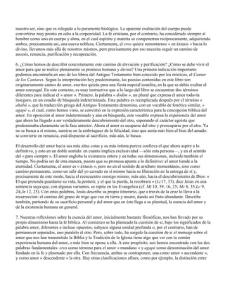 nuestro ser, sino que es relegado a lo puramente biológico. La aparente exaltación del cuerpo puede
convertirse muy pronto en odio a la corporeidad. La fe cristiana, por el contrario, ha considerado siempre al
hombre como uno en cuerpo y alma, en el cual espíritu y materia se compenetran recíprocamente, adquiriendo
ambos, precisamente así, una nueva nobleza. Ciertamente, el eros quiere remontarnos « en éxtasis » hacia lo
divino, llevarnos más allá de nosotros mismos, pero precisamente por eso necesita seguir un camino de
ascesis, renuncia, purificación y recuperación.

6. ¿Cómo hemos de describir concretamente este camino de elevación y purificación? ¿Cómo se debe vivir el
amor para que se realice plenamente su promesa humana y divina? Una primera indicación importante
podemos encontrarla en uno de los libros del Antiguo Testamento bien conocido por los místicos, el Cantar
de los Cantares. Según la interpretación hoy predominante, las poesías contenidas en este libro son
originariamente cantos de amor, escritos quizás para una fiesta nupcial israelita, en la que se debía exaltar el
amor conyugal. En este contexto, es muy instructivo que a lo largo del libro se encuentren dos términos
diferentes para indicar el « amor ». Primero, la palabra « dodim », un plural que expresa el amor todavía
inseguro, en un estadio de búsqueda indeterminada. Esta palabra es reemplazada después por el término «
ahabá », que la traducción griega del Antiguo Testamento denomina, con un vocablo de fonética similar, «
agapé », el cual, como hemos visto, se convirtió en la expresión característica para la concepción bíblica del
amor. En oposición al amor indeterminado y aún en búsqueda, este vocablo expresa la experiencia del amor
que ahora ha llegado a ser verdaderamente descubrimiento del otro, superando el carácter egoísta que
predominaba claramente en la fase anterior. Ahora el amor es ocuparse del otro y preocuparse por el otro. Ya
no se busca a sí mismo, sumirse en la embriaguez de la felicidad, sino que ansía más bien el bien del amado:
se convierte en renuncia, está dispuesto al sacrificio, más aún, lo busca.

El desarrollo del amor hacia sus más altas cotas y su más íntima pureza conlleva el que ahora aspire a lo
definitivo, y esto en un doble sentido: en cuanto implica exclusividad —sólo esta persona—, y en el sentido
del « para siempre ». El amor engloba la existencia entera y en todas sus dimensiones, incluido también el
tiempo. No podría ser de otra manera, puesto que su promesa apunta a lo definitivo: el amor tiende a la
eternidad. Ciertamente, el amor es « éxtasis », pero no en el sentido de arrebato momentáneo, sino como
camino permanente, como un salir del yo cerrado en sí mismo hacia su liberación en la entrega de sí y,
precisamente de este modo, hacia el reencuentro consigo mismo, más aún, hacia el descubrimiento de Dios: «
El que pretenda guardarse su vida, la perderá; y el que la pierda, la recobrará » (Lc17, 33), dice Jesús en una
sentencia suya que, con algunas variantes, se repite en los Evangelios (cf. Mt 10, 39; 16, 25; Mc 8, 35;Lc 9,
24;Jn 12, 25). Con estas palabras, Jesús describe su propio itinerario, que a través de la cruz lo lleva a la
resurrección: el camino del grano de trigo que cae en tierra y muere, dando así fruto abundante. Describe
también, partiendo de su sacrificio personal y del amor que en éste llega a su plenitud, la esencia del amor y
de la existencia humana en general.

7. Nuestras reflexiones sobre la esencia del amor, inicialmente bastante filosóficas, nos han llevado por su
propio dinamismo hasta la fe bíblica. Al comienzo se ha planteado la cuestión de si, bajo los significados de la
palabra amor, diferentes e incluso opuestos, subyace alguna unidad profunda o, por el contrario, han de
permanecer separados, uno paralelo al otro. Pero, sobre todo, ha surgido la cuestión de si el mensaje sobre el
amor que nos han transmitido la Biblia y la Tradición de la Iglesia tiene algo que ver con la común
experiencia humana del amor, o más bien se opone a ella. A este propósito, nos hemos encontrado con las dos
palabras fundamentales: eros como término para el amor « mundano » y agapé como denominación del amor
fundado en la fe y plasmado por ella. Con frecuencia, ambas se contraponen, una como amor « ascendente »,
y como amor « descendente » la otra. Hay otras clasificaciones afines, como por ejemplo, la distinción entre
 