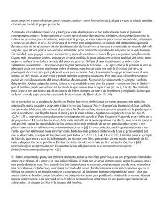 amor posesivo y amor oblativo (amor concupiscentiae– amor benevolentiae), al que a veces se añade también
el amor que tiende al propio provecho.

A menudo, en el debate filosófico y teológico, estas distinciones se han radicalizado hasta el punto de
contraponerse entre sí: lo típicamente cristiano sería el amor descendente, oblativo, elagapéprecisamente; la
cultura no cristiana, por el contrario, sobre todo la griega, se caracterizaría por el amor ascendente, vehemente
y posesivo, es decir, el eros. Si se llevara al extremo este antagonismo, la esencia del cristianismo quedaría
desvinculada de las relaciones vitales fundamentales de la existencia humana y constituiría un mundo del todo
singular, que tal vez podría considerarse admirable, pero netamente apartado del conjunto de la vida humana.
En realidad, eros yagapé —amor ascendente y amor descendente— nunca llegan a separarse completamente.
Cuanto más encuentran ambos, aunque en diversa medida, la justa unidad en la única realidad del amor, tanto
mejor se realiza la verdadera esencia del amor en general. Si bien el eros inicialmente es sobre todo
vehemente, ascendente —fascinación por la gran promesa de felicidad—, al aproximarse la persona al otro se
planteará cada vez menos cuestiones sobre sí misma, para buscar cada vez más la felicidad del otro, se
preocupará de él, se entregará y deseará « ser para » el otro. Así, el momento delagapé se inserta en el eros
inicial; de otro modo, se desvirtúa y pierde también su propia naturaleza. Por otro lado, el hombre tampoco
puede vivir exclusivamente del amor oblativo, descendente. No puede dar únicamente y siempre, también
debe recibir. Quien quiere dar amor, debe a su vez recibirlo como don. Es cierto —como nos dice el Señor—
que el hombre puede convertirse en fuente de la que manan ríos de agua viva (cf. Jn 7, 37-38). No obstante,
para llegar a ser una fuente así, él mismo ha de beber siempre de nuevo de la primera y originaria fuente que
es Jesucristo, de cuyo corazón traspasado brota el amor de Dios (cf. Jn 19, 34).

En la narración de la escalera de Jacob, los Padres han visto simbolizada de varias maneras esta relación
inseparable entre ascenso y descenso, entre el eros que busca a Dios y el agapéque transmite el don recibido.
En este texto bíblico se relata cómo el patriarca Jacob, en sueños, vio una escalera apoyada en la piedra que le
servía de cabezal, que llegaba hasta el cielo y por la cual subían y bajaban los ángeles de Dios (cf.Gn 28,
12;Jn 1, 51). Impresiona particularmente la interpretación que da el Papa Gregorio Magno de esta visión en su
Regla pastoral. El pastor bueno, dice, debe estar anclado en la contemplación. En efecto, sólo de este modo le
será posible captar las necesidades de los demás en lo más profundo de su ser, para hacerlas suyas: « per
pietatisviscera in se infirmitatemcaeterorumtransferat ».[4] En este contexto, san Gregorio menciona a san
Pablo, que fue arrebatado hasta el tercer cielo, hasta los más grandes misterios de Dios y, precisamente por
eso, al descender, es capaz de hacerse todo para todos (cf. 2 Co 12, 2-4; 1 Co 9, 22). También pone el ejemplo
de Moisés, que entra y sale del tabernáculo, en diálogo con Dios, para poder de este modo, partiendo de Él,
estar a disposición de su pueblo. « Dentro [del tabernáculo] se extasía en la contemplación, fuera [del
tabernáculo] se ve apremiado por los asuntos de los afligidos:intus in contemplationemrapitur,
forisinfirmantiumnegotiisurgetur ».[5]

8. Hemos encontrado, pues, una primera respuesta, todavía más bien genérica, a las dos preguntas formuladas
antes: en el fondo, el « amor » es una única realidad, si bien con diversas dimensiones; según los casos, una u
otra puede destacar más. Pero cuando las dos dimensiones se separan completamente una de otra, se produce
una caricatura o, en todo caso, una forma mermada del amor. También hemos visto sintéticamente que la fe
bíblica no construye un mundo paralelo o contrapuesto al fenómeno humano originario del amor, sino que
asume a todo el hombre, interviniendo en su búsqueda de amor para purificarla, abriéndole al mismo tiempo
nuevas dimensiones. Esta novedad de la fe bíblica se manifiesta sobre todo en dos puntos que merecen ser
subrayados: la imagen de Dios y la imagen del hombre.
 
