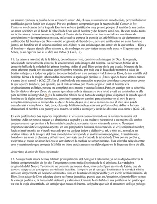 un amante con toda la pasión de un verdadero amor. Así, el eros es sumamente ennoblecido, pero también tan
purificado que se funde con elagapé. Por eso podemos comprender que la recepción del Cantar de los
Cantares en el canon de la Sagrada Escritura se haya justificado muy pronto, porque el sentido de sus cantos
de amor describen en el fondo la relación de Dios con el hombre y del hombre con Dios. De este modo, tanto
en la literatura cristiana como en la judía, el Cantar de los Cantares se ha convertido en una fuente de
conocimiento y de experiencia mística, en la cual se expresa la esencia de la fe bíblica: se da ciertamente una
unificación del hombre con Dios —sueño originario del hombre—, pero esta unificación no es un fundirse
juntos, un hundirse en el océano anónimo del Divino; es una unidad que crea amor, en la que ambos —Dios y
el hombre— siguen siendo ellos mismos y, sin embargo, se convierten en una sola cosa: « El que se une al
Señor, es un espíritu con él », dice san Pablo (1 Co 6, 17).

11. La primera novedad de la fe bíblica, como hemos visto, consiste en la imagen de Dios; la segunda,
relacionada esencialmente con ella, la encontramos en la imagen del hombre. La narración bíblica de la
creación habla de la soledad del primer hombre, Adán, al cual Dios quiere darle una ayuda. Ninguna de las
otras criaturas puede ser esa ayuda que el hombre necesita, por más que él haya dado nombre a todas las
bestias salvajes y a todos los pájaros, incorporándolos así a su entorno vital. Entonces Dios, de una costilla del
hombre, forma a la mujer. Ahora Adán encuentra la ayuda que precisa: « ¡Ésta sí que es hueso de mis huesos
y carne de mi carne! » (Gn2, 23). En el trasfondo de esta narración se pueden considerar concepciones como
la que aparece también, por ejemplo, en el mito relatado por Platón, según el cual el hombre era
originariamente esférico, porque era completo en sí mismo y autosuficiente. Pero, en castigo por su soberbia,
fue dividido en dos por Zeus, de manera que ahora anhela siempre su otra mitad y está en camino hacia ella
para recobrar su integridad.[8] En la narración bíblica no se habla de castigo; pero sí aparece la idea de que el
hombre es de algún modo incompleto, constitutivamente en camino para encontrar en el otro la parte
complementaria para su integridad, es decir, la idea de que sólo en la comunión con el otro sexo puede
considerarse « completo ». Así, pues, el pasaje bíblico concluye con una profecía sobre Adán: « Por eso
abandonará el hombre a su padre y a su madre, se unirá a su mujer y serán los dos una sola carne » (Gn2, 24).

En esta profecía hay dos aspectos importantes: el eros está como enraizado en la naturaleza misma del
hombre; Adán se pone a buscar y « abandona a su padre y a su madre » para unirse a su mujer; sólo ambos
conjuntamente representan a la humanidad completa, se convierten en « una sola carne ». No menor
importancia reviste el segundo aspecto: en una perspectiva fundada en la creación, el eros orienta al hombre
hacia el matrimonio, un vínculo marcado por su carácter único y definitivo; así, y sólo así, se realiza su
destino íntimo. A la imagen del Dios monoteísta corresponde el matrimonio monógamo. El matrimonio
basado en un amor exclusivo y definitivo se convierte en el icono de la relación de Dios con su pueblo y,
viceversa, el modo de amar de Dios se convierte en la medida del amor humano. Esta estrecha relación entre
eros y matrimonio que presenta la Biblia no tiene prácticamente paralelo alguno en la literatura fuera de ella.

Jesucristo, el amor de Dios encarnado

12. Aunque hasta ahora hemos hablado principalmente del Antiguo Testamento, ya se ha dejado entrever la
íntima compenetración de los dos Testamentos como única Escritura de la fe cristiana. La verdadera
originalidad del Nuevo Testamento no consiste en nuevas ideas, sino en la figura misma de Cristo, que da
carne y sangre a los conceptos: un realismo inaudito. Tampoco en el Antiguo Testamento la novedad bíblica
consiste simplemente en nociones abstractas, sino en la actuación imprevisible y, en cierto sentido inaudita, de
Dios. Este actuar de Dios adquiere ahora su forma dramática, puesto que, en Jesucristo, el propio Dios va tras
la « oveja perdida », la humanidad doliente y extraviada. Cuando Jesús habla en sus parábolas del pastor que
va tras la oveja descarriada, de la mujer que busca el dracma, del padre que sale al encuentro del hijo pródigo
 