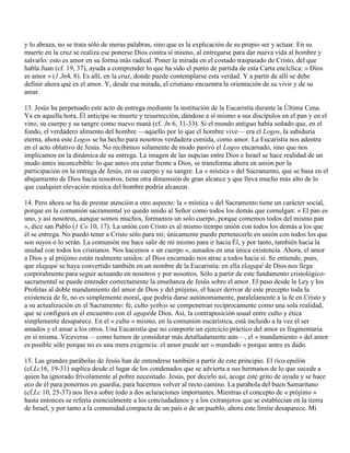 y lo abraza, no se trata sólo de meras palabras, sino que es la explicación de su propio ser y actuar. En su
muerte en la cruz se realiza ese ponerse Dios contra sí mismo, al entregarse para dar nueva vida al hombre y
salvarlo: esto es amor en su forma más radical. Poner la mirada en el costado traspasado de Cristo, del que
habla Juan (cf. 19, 37), ayuda a comprender lo que ha sido el punto de partida de esta Carta encíclica: « Dios
es amor » (1 Jn4, 8). Es allí, en la cruz, donde puede contemplarse esta verdad. Y a partir de allí se debe
definir ahora qué es el amor. Y, desde esa mirada, el cristiano encuentra la orientación de su vivir y de su
amar.

13. Jesús ha perpetuado este acto de entrega mediante la institución de la Eucaristía durante la Última Cena.
Ya en aquella hora, Él anticipa su muerte y resurrección, dándose a sí mismo a sus discípulos en el pan y en el
vino, su cuerpo y su sangre como nuevo maná (cf. Jn 6, 31-33). Si el mundo antiguo había soñado que, en el
fondo, el verdadero alimento del hombre —aquello por lo que el hombre vive— era el Logos, la sabiduría
eterna, ahora este Logos se ha hecho para nosotros verdadera comida, como amor. La Eucaristía nos adentra
en el acto oblativo de Jesús. No recibimos solamente de modo pasivo el Logos encarnado, sino que nos
implicamos en la dinámica de su entrega. La imagen de las nupcias entre Dios e Israel se hace realidad de un
modo antes inconcebible: lo que antes era estar frente a Dios, se transforma ahora en unión por la
participación en la entrega de Jesús, en su cuerpo y su sangre. La « mística » del Sacramento, que se basa en el
abajamiento de Dios hacia nosotros, tiene otra dimensión de gran alcance y que lleva mucho más alto de lo
que cualquier elevación mística del hombre podría alcanzar.

14. Pero ahora se ha de prestar atención a otro aspecto: la « mística » del Sacramento tiene un carácter social,
porque en la comunión sacramental yo quedo unido al Señor como todos los demás que comulgan: « El pan es
uno, y así nosotros, aunque somos muchos, formamos un solo cuerpo, porque comemos todos del mismo pan
», dice san Pablo (1 Co 10, 17). La unión con Cristo es al mismo tiempo unión con todos los demás a los que
él se entrega. No puedo tener a Cristo sólo para mí; únicamente puedo pertenecerle en unión con todos los que
son suyos o lo serán. La comunión me hace salir de mí mismo para ir hacia Él, y por tanto, también hacia la
unidad con todos los cristianos. Nos hacemos « un cuerpo », aunados en una única existencia. Ahora, el amor
a Dios y al prójimo están realmente unidos: el Dios encarnado nos atrae a todos hacia sí. Se entiende, pues,
que elagapé se haya convertido también en un nombre de la Eucaristía: en ella elagapé de Dios nos llega
corporalmente para seguir actuando en nosotros y por nosotros. Sólo a partir de este fundamento cristológico-
sacramental se puede entender correctamente la enseñanza de Jesús sobre el amor. El paso desde la Ley y los
Profetas al doble mandamiento del amor de Dios y del prójimo, el hacer derivar de este precepto toda la
existencia de fe, no es simplemente moral, que podría darse autónomamente, paralelamente a la fe en Cristo y
a su actualización en el Sacramento: fe, culto yethos se compenetran recíprocamente como una sola realidad,
que se configura en el encuentro con el agapéde Dios. Así, la contraposición usual entre culto y ética
simplemente desaparece. En el « culto » mismo, en la comunión eucarística, está incluido a la vez el ser
amados y el amar a los otros. Una Eucaristía que no comporte un ejercicio práctico del amor es fragmentaria
en sí misma. Viceversa —como hemos de considerar más detalladamente aún—, el « mandamiento » del amor
es posible sólo porque no es una mera exigencia: el amor puede ser « mandado » porque antes es dado.

15. Las grandes parábolas de Jesús han de entenderse también a partir de este principio. El rico epulón
(cf.Lc16, 19-31) suplica desde el lugar de los condenados que se advierta a sus hermanos de lo que sucede a
quien ha ignorado frívolamente al pobre necesitado. Jesús, por decirlo así, acoge este grito de ayuda y se hace
eco de él para ponernos en guardia, para hacernos volver al recto camino. La parábola del buen Samaritano
(cf.Lc 10, 25-37) nos lleva sobre todo a dos aclaraciones importantes. Mientras el concepto de « prójimo »
hasta entonces se refería esencialmente a los conciudadanos y a los extranjeros que se establecían en la tierra
de Israel, y por tanto a la comunidad compacta de un país o de un pueblo, ahora este límite desaparece. Mi
 