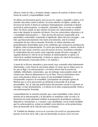 eficaces contra la vida y, al mismo tiempo, capaces de sustraer el aborto a toda
forma de control y responsabilidad social.
Se afirma con frecuencia que la anticoncepción, segura y asequible a todos, es el
remedio más eficaz contra el aborto. Se acusa además a la Iglesia católica de
favorecer de hecho el aborto al continuar obstinadamente enseñando la ilicitud
moral de la anticoncepción. La objeción, mirándolo bien, se revela en realidad
falaz. En efecto, puede ser que muchos recurran a los anticonceptivos incluso
para evitar después la tentación del aborto. Pero los contravalores inherentes a la
« mentalidad anticonceptiva » —bien diversa del ejercicio responsable de la
paternidad y maternidad, respetando el significado pleno del acto conyugal— son
tales que hacen precisamente más fuerte esta tentación, ante la eventual
concepción de una vida no deseada. De hecho, la cultura abortista está
particularmente desarrollada justo en los ambientes que rechazan la enseñanza de
la Iglesia sobre la anticoncepción. Es cierto que anticoncepción y aborto, desde el
punto de vista moral, sonmales específicamente distintos: la primera contradice
la verdad plena del acto sexual como expresión propia del amor conyugal, el
segundo destruye la vida de un ser humano; la anticoncepción se opone a la
virtud de la castidad matrimonial, el aborto se opone a la virtud de la justicia y
viola directamente el precepto divino « no matarás ».
A pesar de su diversa naturaleza y peso moral, muy a menudo están íntimamente
relacionados, como frutos de una misma planta. Es cierto que no faltan casos en
los que se llega a la anticoncepción y al mismo aborto bajo la presión de
múltiples dificultades existenciales, que sin embargo nunca pueden eximir del
esfuerzo por observar plenamente la Ley de Dios. Pero en muchísimos otros
casos estas prácticas tienen sus raíces en una mentalidad hedonista e
irresponsable respecto a la sexualidad y presuponen un concepto egoísta de
libertad que ve en la procreación un obstáculo al desarrollo de la propia
personalidad. Así, la vida que podría brotar del encuentro sexual se convierte en
enemigo a evitar absolutamente, y el aborto en la única respuesta posible frente a
una anticoncepción frustrada.
Lamentablemente la estrecha conexión que, como mentalidad, existe entre la
práctica de la anticoncepción y la del aborto se manifiesta cada vez más y lo
demuestra de modo alarmante también la preparación de productos químicos,
dispositivos intrauterinos y « vacunas » que, distribuidos con la misma facilidad
que los anticonceptivos, actúan en realidad como abortivos en las primerísimas
fases de desarrollo de la vida del nuevo ser humano.
14. También las distintas técnicas de reproducción artificial, que parecerían
puestas al servicio de la vida y que son practicadas no pocas veces con esta
 