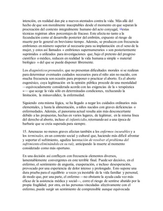 intención, en realidad dan pie a nuevos atentados contra la vida. Más allá del
hecho de que son moralmente inaceptables desde el momento en que separan la
procreación del contexto integralmente humano del acto conyugal, 14estas
técnicas registran altos porcentajes de fracaso. Este afecta no tanto a la
fecundación como al desarrollo posterior del embrión, expuesto al riesgo de
muerte por lo general en brevísimo tiempo. Además, se producen con frecuencia
embriones en número superior al necesario para su implantación en el seno de la
mujer, y estos así llamados « embriones supernumerarios » son posteriormente
suprimidos o utilizados para investigaciones que, bajo el pretexto del progreso
científico o médico, reducen en realidad la vida humana a simple « material
biológico » del que se puede disponer libremente.
Los diagnósticos prenatales, que no presentan dificultades morales si se realizan
para determinar eventuales cuidados necesarios para el niño aún no nacido, con
mucha frecuencia son ocasión para proponer o practicar el aborto. Es el aborto
eugenésico, cuya legitimación en la opinión pública procede de una mentalidad
—equivocadamente considerada acorde con las exigencias de la « terapéutica
»— que acoge la vida sólo en determinadas condiciones, rechazando la
limitación, la minusvalidez, la enfermedad.
Siguiendo esta misma lógica, se ha llegado a negar los cuidados ordinarios más
elementales, y hasta la alimentación, a niños nacidos con graves deficiencias o
enfermedades. Además, el panorama actual resulta aún más desconcertante
debido a las propuestas, hechas en varios lugares, de legitimar, en la misma línea
del derecho al aborto, incluso el infanticidio,retornando así a una época de
barbarie que se creía superada para siempre.
15. Amenazas no menos graves afectan también a los enfermos incurables y a
los terminales, en un contexto social y cultural que, haciendo más difícil afrontar
y soportar el sufrimiento, agudiza latentación de resolver el problema del
sufrimiento eliminándolo en su raíz, anticipando la muerte al momento
considerado como más oportuno.
En una decisión así confluyen con frecuencia elementos diversos,
lamentablemente convergentes en este terrible final. Puede ser decisivo, en el
enfermo, el sentimiento de angustia, exasperación, e incluso desesperación,
provocado por una experiencia de dolor intenso y prolongado. Esto supone una
dura prueba para el equilibrio a veces ya inestable de la vida familiar y personal,
de modo que, por una parte, el enfermo —no obstante la ayuda cada vez más
eficaz de la asistencia médica y social—, corre el riesgo de sentirse abatido por la
propia fragilidad; por otra, en las personas vinculadas afectivamente con el
enfermo, puede surgir un sentimiento de comprensible aunque equivocada
 