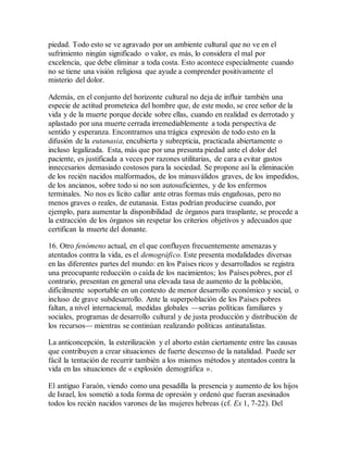 piedad. Todo esto se ve agravado por un ambiente cultural que no ve en el
sufrimiento ningún significado o valor, es más, lo considera el mal por
excelencia, que debe eliminar a toda costa. Esto acontece especialmente cuando
no se tiene una visión religiosa que ayude a comprender positivamente el
misterio del dolor.
Además, en el conjunto del horizonte cultural no deja de influir también una
especie de actitud prometeica del hombre que, de este modo, se cree señor de la
vida y de la muerte porque decide sobre ellas, cuando en realidad es derrotado y
aplastado por una muerte cerrada irremediablemente a toda perspectiva de
sentido y esperanza. Encontramos una trágica expresión de todo esto en la
difusión de la eutanasia, encubierta y subrepticia, practicada abiertamente o
incluso legalizada. Esta, más que por una presunta piedad ante el dolor del
paciente, es justificada a veces por razones utilitarias, de cara a evitar gastos
innecesarios demasiado costosos para la sociedad. Se propone así la eliminación
de los recién nacidos malformados, de los minusválidos graves, de los impedidos,
de los ancianos, sobre todo si no son autosuficientes, y de los enfermos
terminales. No nos es lícito callar ante otras formas más engañosas, pero no
menos graves o reales, de eutanasia. Estas podrían producirse cuando, por
ejemplo, para aumentar la disponibilidad de órganos para trasplante, se procede a
la extracción de los órganos sin respetar los criterios objetivos y adecuados que
certifican la muerte del donante.
16. Otro fenómeno actual, en el que confluyen frecuentemente amenazas y
atentados contra la vida, es el demográfico. Este presenta modalidades diversas
en las diferentes partes del mundo: en los Países ricos y desarrollados se registra
una preocupante reducción o caída de los nacimientos; los Países pobres, por el
contrario, presentan en general una elevada tasa de aumento de la población,
difícilmente soportable en un contexto de menor desarrollo económico y social, o
incluso de grave subdesarrollo. Ante la superpoblación de los Países pobres
faltan, a nivel internacional, medidas globales —serias políticas familiares y
sociales, programas de desarrollo cultural y de justa producción y distribución de
los recursos— mientras se continúan realizando políticas antinatalistas.
La anticoncepción, la esterilización y el aborto están ciertamente entre las causas
que contribuyen a crear situaciones de fuerte descenso de la natalidad. Puede ser
fácil la tentación de recurrir también a los mismos métodos y atentados contra la
vida en las situaciones de « explosión demográfica ».
El antiguo Faraón, viendo como una pesadilla la presencia y aumento de los hijos
de Israel, los sometió a toda forma de opresión y ordenó que fueran asesinados
todos los recién nacidos varones de las mujeres hebreas (cf. Ex 1, 7-22). Del
 