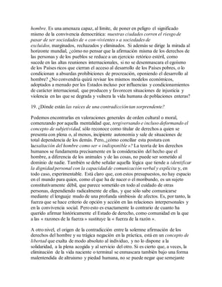 hombre. Es una amenaza capaz, al límite, de poner en peligro el significado
mismo de la convivencia democrática: nuestras ciudades corren el riesgo de
pasar de ser sociedades de « con-vivientes » a sociedades de
excluidos, marginados, rechazados y eliminados. Si además se dirige la mirada al
horizonte mundial, ¿cómo no pensar que la afirmación misma de los derechos de
las personas y de los pueblos se reduce a un ejercicio retórico estéril, como
sucede en las altas reuniones internacionales, si no se desenmascara el egoísmo
de los Países ricos que cierran el acceso al desarrollo de los Países pobres, o lo
condicionan a absurdas prohibiciones de procreación, oponiendo el desarrollo al
hombre? ¿No convendría quizá revisar los mismos modelos económicos,
adoptados a menudo por los Estados incluso por influencias y condicionamientos
de carácter internacional, que producen y favorecen situaciones de injusticia y
violencia en las que se degrada y vulnera la vida humana de poblaciones enteras?
19. ¿Dónde están las raíces de una contradicción tan sorprendente?
Podemos encontrarlas en valoraciones generales de orden cultural o moral,
comenzando por aquella mentalidad que, tergiversando e incluso deformando el
concepto de subjetividad, sólo reconoce como titular de derechos a quien se
presenta con plena o, al menos, incipiente autonomía y sale de situaciones de
total dependencia de los demás. Pero, ¿cómo conciliar esta postura con
laexaltación del hombre como ser « indisponible »? La teoría de los derechos
humanos se fundamenta precisamente en la consideración del hecho que el
hombre, a diferencia de los animales y de las cosas, no puede ser sometido al
dominio de nadie. También se debe señalar aquella lógica que tiende a identificar
la dignidad personal con la capacidad de comunicación verbal y explícita y, en
todo caso, experimentable. Está claro que, con estos presupuestos, no hay espacio
en el mundo para quien, como el que ha de nacer o el moribundo, es un sujeto
constitutivamente débil, que parece sometido en todo al cuidado de otras
personas, dependiendo radicalmente de ellas, y que sólo sabe comunicarse
mediante el lenguaje mudo de una profunda simbiosis de afectos. Es, por tanto, la
fuerza que se hace criterio de opción y acción en las relaciones interpersonales y
en la convivencia social. Pero esto es exactamente lo contrario de cuanto ha
querido afirmar históricamente el Estado de derecho, como comunidad en la que
a las « razones de la fuerza » sustituye la « fuerza de la razón ».
A otro nivel, el origen de la contradicción entre la solemne afirmación de los
derechos del hombre y su trágica negación en la práctica, está en un concepto de
libertad que exalta de modo absoluto al individuo, y no lo dispone a la
solidaridad, a la plena acogida y al servicio del otro. Si es cierto que, a veces, la
eliminación de la vida naciente o terminal se enmascara también bajo una forma
malentendida de altruismo y piedad humana, no se puede negar que semejante
 