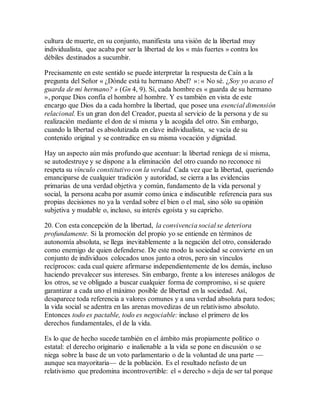 cultura de muerte, en su conjunto, manifiesta una visión de la libertad muy
individualista, que acaba por ser la libertad de los « más fuertes » contra los
débiles destinados a sucumbir.
Precisamente en este sentido se puede interpretar la respuesta de Caín a la
pregunta del Señor « ¿Dónde está tu hermano Abel? »: « No sé. ¿Soy yo acaso el
guarda de mi hermano? » (Gn 4, 9). Sí, cada hombre es « guarda de su hermano
», porque Dios confía el hombre al hombre. Y es también en vista de este
encargo que Dios da a cada hombre la libertad, que posee una esencial dimensión
relacional. Es un gran don del Creador, puesta al servicio de la persona y de su
realización mediante el don de sí misma y la acogida del otro. Sin embargo,
cuando la libertad es absolutizada en clave individualista, se vacía de su
contenido original y se contradice en su misma vocación y dignidad.
Hay un aspecto aún más profundo que acentuar: la libertad reniega de sí misma,
se autodestruye y se dispone a la eliminación del otro cuando no reconoce ni
respeta su vínculo constitutivo con la verdad. Cada vez que la libertad, queriendo
emanciparse de cualquier tradición y autoridad, se cierra a las evidencias
primarias de una verdad objetiva y común, fundamento de la vida personal y
social, la persona acaba por asumir como única e indiscutible referencia para sus
propias decisiones no ya la verdad sobre el bien o el mal, sino sólo su opinión
subjetiva y mudable o, incluso, su interés egoísta y su capricho.
20. Con esta concepción de la libertad, la convivencia social se deteriora
profundamente. Si la promoción del propio yo se entiende en términos de
autonomía absoluta, se llega inevitablemente a la negación del otro, considerado
como enemigo de quien defenderse. De este modo la sociedad se convierte en un
conjunto de individuos colocados unos junto a otros, pero sin vínculos
recíprocos: cada cual quiere afirmarse independientemente de los demás, incluso
haciendo prevalecer sus intereses. Sin embargo, frente a los intereses análogos de
los otros, se ve obligado a buscar cualquier forma de compromiso, si se quiere
garantizar a cada uno el máximo posible de libertad en la sociedad. Así,
desaparece toda referencia a valores comunes y a una verdad absoluta para todos;
la vida social se adentra en las arenas movedizas de un relativismo absoluto.
Entonces todo es pactable, todo es negociable: incluso el primero de los
derechos fundamentales, el de la vida.
Es lo que de hecho sucede también en el ámbito más propiamente político o
estatal: el derecho originario e inalienable a la vida se pone en discusión o se
niega sobre la base de un voto parlamentario o de la voluntad de una parte —
aunque sea mayoritaria— de la población. Es el resultado nefasto de un
relativismo que predomina incontrovertible: el « derecho » deja de ser tal porque
 