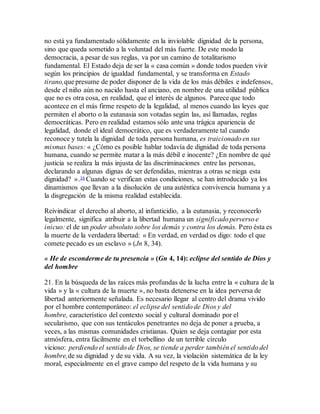 no está ya fundamentado sólidamente en la inviolable dignidad de la persona,
sino que queda sometido a la voluntad del más fuerte. De este modo la
democracia, a pesar de sus reglas, va por un camino de totalitarismo
fundamental. El Estado deja de ser la « casa común » donde todos pueden vivir
según los principios de igualdad fundamental, y se transforma en Estado
tirano,que presume de poder disponer de la vida de los más débiles e indefensos,
desde el niño aún no nacido hasta el anciano, en nombre de una utilidad pública
que no es otra cosa, en realidad, que el interés de algunos. Parece que todo
acontece en el más firme respeto de la legalidad, al menos cuando las leyes que
permiten el aborto o la eutanasia son votadas según las, así llamadas, reglas
democráticas. Pero en realidad estamos sólo ante una trágica apariencia de
legalidad, donde el ideal democrático, que es verdaderamente tal cuando
reconoce y tutela la dignidad de toda persona humana, es traicionado en sus
mismas bases: « ¿Cómo es posible hablar todavía de dignidad de toda persona
humana, cuando se permite matar a la más débil e inocente? ¿En nombre de qué
justicia se realiza la más injusta de las discriminaciones entre las personas,
declarando a algunas dignas de ser defendidas, mientras a otras se niega esta
dignidad? ».16 Cuando se verifican estas condiciones, se han introducido ya los
dinamismos que llevan a la disolución de una auténtica convivencia humana y a
la disgregación de la misma realidad establecida.
Reivindicar el derecho al aborto, al infanticidio, a la eutanasia, y reconocerlo
legalmente, significa atribuir a la libertad humana un significado perverso e
inicuo: el de un poder absoluto sobre los demás y contra los demás. Pero ésta es
la muerte de la verdadera libertad: « En verdad, en verdad os digo: todo el que
comete pecado es un esclavo » (Jn 8, 34).
« He de esconderme de tu presencia » (Gn 4, 14): eclipse del sentido de Dios y
del hombre
21. En la búsqueda de las raíces más profundas de la lucha entre la « cultura de la
vida » y la « cultura de la muerte », no basta detenerse en la idea perversa de
libertad anteriormente señalada. Es necesario llegar al centro del drama vivido
por el hombre contemporáneo: el eclipse del sentido de Dios y del
hombre, característico del contexto social y cultural dominado por el
secularismo, que con sus tentáculos penetrantes no deja de poner a prueba, a
veces, a las mismas comunidades cristianas. Quien se deja contagiar por esta
atmósfera, entra fácilmente en el torbellino de un terrible círculo
vicioso: perdiendo el sentido de Dios, se tiende a perder también el sentido del
hombre,de su dignidad y de su vida. A su vez, la violación sistemática de la ley
moral, especialmente en el grave campo del respeto de la vida humana y su
 