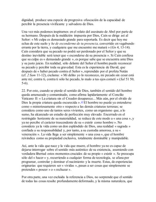 dignidad, produce una especie de progresiva ofuscación de la capacidad de
percibir la presencia vivificante y salvadora de Dios.
Una vez más podemos inspirarnos en el relato del asesinato de Abel por parte de
su hermano. Después de la maldición impuesta por Dios, Caín se dirige así al
Señor: « Mi culpa es demasiado grande para soportarla. Es decir que hoy me
echas de este suelo y he de esconderme de tu presencia, convertido en vagabundo
errante por la tierra, y cualquiera que me encuentre me matará » (Gn 4, 13-14).
Caín considera que su pecado no podrá ser perdonado por el Señor y que su
destino inevitable será tener que « esconderse de su presencia ». Si Caín confiesa
que su culpa es « demasiado grande », es porque sabe que se encuentra ante Dios
y su justo juicio. En realidad, sólo delante del Señor el hombre puede reconocer
su pecado y percibir toda su gravedad. Esta es la experiencia de David, que
después de « haber pecado contra el Señor », reprendido por el profeta Natán
(cf. 2 Sam 11-12), exclama: « Mi delito yo lo reconozco, mi pecado sin cesar está
ante mí; contra ti, contra ti sólo he pecado, lo malo a tus ojos cometí » (Sal 51 50,
5-6).
22. Por esto, cuando se pierde el sentido de Dios, también el sentido del hombre
queda amenazado y contaminado, como afirma lapidariamente el Concilio
Vaticano II: « La criatura sin el Creador desaparece... Más aún, por el olvido de
Dios la propia criatura queda oscurecida ».17 El hombre no puede ya entenderse
como « misteriosamente otro » respecto a las demás criaturas terrenas; se
considera como uno de tantos seres vivientes, como un organismo que, a lo
sumo, ha alcanzado un estadio de perfección muy elevado. Encerrado en el
restringido horizonte de su materialidad, se reduce de este modo a « una cosa », y
ya no percibe el carácter trascendente de su « existir como hombre ». No
considera ya la vida como un don espléndido de Dios, una realidad « sagrada »
confiada a su responsabilidad y, por tanto, a su custodia amorosa, a su «
veneración ». La vida llega a ser simplemente « una cosa », que el hombre
reivindica como su propiedad exclusiva, totalmente dominable y manipulable.
Así, ante la vida que nace y la vida que muere, el hombre ya no es capaz de
dejarse interrogar sobre el sentido más auténtico de su existencia, asumiendo con
verdadera libertad estos momentos cruciales de su propio « existir ». Se preocupa
sólo del « hacer » y, recurriendo a cualquier forma de tecnología, se afana por
programar, controlar y dominar el nacimiento y la muerte. Estas, de experiencias
originarias que requieren ser « vividas », pasan a ser cosas que simplemente se
pretenden « poseer » o « rechazar ».
Por otra parte, una vez excluida la referencia a Dios, no sorprende que el sentido
de todas las cosas resulte profundamente deformado, y la misma naturaleza, que
 