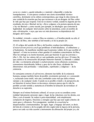 ya no es « mater », quede reducida a « material » disponible a todas las
manipulaciones. A esto parece conducir una cierta racionalidad técnico-
científica, dominante en la cultura contemporánea, que niega la idea misma de
una verdad de la creación que hay que reconocer o de un designio de Dios sobre
la vida que hay que respetar. Esto no es menos verdad, cuando la angustia por los
resultados de esta « libertad sin ley » lleva a algunos a la postura opuesta de una
« ley sin libertad », como sucede, por ejemplo, en ideologías que contestan la
legitimidad de cualquier intervención sobre la naturaleza, como en nombre de
una « divinización » suya, que una vez más desconoce su dependencia del
designio del Creador.
En realidad, viviendo « como si Dios no existiera », el hombre pierde no sólo el
misterio de Dios, sino también el del mundo y el de su propio ser.
23. El eclipse del sentido de Dios y del hombre conduce inevitablemente
al materialismo práctico,en el que proliferan el individualismo, el utilitarismo y
el hedonismo. Se manifiesta también aquí la perenne validez de lo que escribió el
Apóstol: « Como no tuvieron a bien guardar el verdadero conocimiento de Dios,
Dios los entregó a su mente insensata, para que hicieran lo que no conviene »
(Rm 1, 28). Así, los valores del ser son sustituidos por los del tener. El único fin
que cuenta es la consecución del propio bienestar material. La llamada « calidad
de vida » se interpreta principal o exclusivamente como eficiencia económica,
consumismo desordenado, belleza y goce de la vida física, olvidando las
dimensiones más profundas —relacionales, espirituales y religiosas— de la
existencia.
En semejante contexto el sufrimiento, elemento inevitable de la existencia
humana, aunque también factor de posible crecimiento personal, es « censurado
», rechazado como inútil, más aún, combatido como mal que debe evitarse
siempre y de cualquier modo. Cuando no es posible evitarlo y la perspectiva de
un bienestar al menos futuro se desvanece, entonces parece que la vida ha
perdido ya todo sentido y aumenta en el hombre la tentación de reivindicar el
derecho a su supresión.
Siempre en el mismo horizonte cultural, el cuerpo ya no se considera como
realidad típicamente personal, signo y lugar de las relaciones con los demás, con
Dios y con el mundo. Se reduce a pura materialidad: está simplemente
compuesto de órganos, funciones y energías que hay que usar según criterios de
mero goce y eficiencia. Por consiguiente, también la sexualidad se
despersonaliza e instrumentaliza: de signo, lugar y lenguaje del amor, es decir,
del don de sí mismo y de la acogida del otro según toda la riqueza de la persona,
pasa a ser cada vez más ocasión e instrumento de afirmación del propio yo y de
 