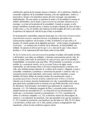 satisfacción egoísta de los propios deseos e instintos. Así se deforma y falsifica el
contenido originario de la sexualidad humana, y los dos significados, unitivo y
procreativo, innatos a la naturaleza misma del acto conyugal, son separados
artificialmente. De este modo, se traiciona la unión y la fecundidad se somete al
arbitrio del hombre y de la mujer. Laprocreación se convierte entonces en el «
enemigo » a evitar en la práctica de la sexualidad. Cuando se acepta, es sólo
porque manifiesta el propio deseo, o incluso la propia voluntad, de tener un hijo «
a toda costa », y no, en cambio, por expresar la total acogida del otro y, por tanto,
la apertura a la riqueza de vida de la que el hijo es portador.
En la perspectiva materialista expuesta hasta aquí, las relaciones interpersonales
experimentan un grave empobrecimiento. Los primeros que sufren sus
consecuencias negativas son la mujer, el niño, el enfermo o el que sufre y el
anciano. El criterio propio de la dignidad personal —el del respeto, la gratuidad y
el servicio— se sustituye por el criterio de la eficiencia, la funcionalidad y la
utilidad. Se aprecia al otro no por lo que « es », sino por lo que « tiene, hace o
produce ». Es la supremacía del más fuerte sobre el más débil.
24. En lo íntimo de la conciencia moral se produce el eclipse del sentido de Dios
y del hombre, con todas sus múltiples y funestas consecuencias para la vida. Se
pone en duda, sobre todo, la conciencia de cada persona, que en su unicidad e
irrepetibilidad se encuentra sola ante Dios. 18Pero también se cuestiona, en cierto
sentido, la « conciencia moral » de la sociedad. Esta es de algún modo
responsable, no sólo porque tolera o favorece comportamientos contrarios a la
vida, sino también porque alimenta la « cultura de la muerte », llegando a crear y
consolidar verdaderas y auténticas « estructuras de pecado » contra la vida. La
conciencia moral, tanto individual como social, está hoy sometida, a causa
también del fuerte influjo de muchos medios de comunicación social, a
un peligro gravísimo y mortal, el de la confusión entre el bien y el mal en
relación con el mismo derecho fundamental a la vida. Lamentablemente, una
gran parte de la sociedad actual se asemeja a la que Pablo describe en la Carta a
los Romanos. Está formada « de hombres que aprisionan la verdad en la
injusticia » (1, 18): habiendo renegado de Dios y creyendo poder construir la
ciudad terrena sin necesidad de El, « se ofuscaron en sus razonamientos » de
modo que « su insensato corazón se entenebreció » (1, 21); « jactándose de
sabios se volvieron estúpidos » (1, 22), se hicieron autores de obras dignas de
muerte y « no solamente las practican, sino que aprueban a los que las cometen »
(1, 32). Cuando la conciencia, este luminoso ojo del alma (cf. Mt6, 22-23), llama
« al mal bien y al bien mal » (Is 5, 20), camina ya hacia su degradación más
inquietante y hacia la más tenebrosa ceguera moral.
 