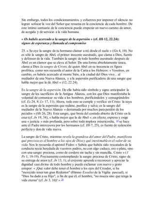 Sin embargo, todos los condicionamientos y esfuerzos por imponer el silencio no
logran sofocar la voz del Señor que resuena en la conciencia de cada hombre. De
este íntimo santuario de la conciencia puede empezar un nuevo camino de amor,
de acogida y de servicio a la vida humana.
« Os habéis acercado a la sangre de la aspersión » (cf. Hb 12, 22.24):
signos de esperanza y llamada al compromiso
25. « Se oye la sangre de tu hermano clamar a mí desde el suelo » (Gn 4, 10). No
es sólo la sangre de Abel, el primer inocente asesinado, que clama a Dios, fuente
y defensor de la vida. También la sangre de todo hombre asesinado después de
Abel es un clamor que se eleva al Señor. De una forma absolutamente única,
clama a Dios la sangre de Cristo, de quien Abel en su inocencia es figura
profética, como nos recuerda el autor de la Carta a los Hebreos: « Vosotros, en
cambio, os habéis acercado al monte Sión, a la ciudad del Dios vivo... al
mediador de una Nueva Alianza, y a la aspersión purificadora de una sangre que
habla mejor que la de Abel » (12, 22.24).
Es la sangre de la aspersión. De ella había sido símbolo y signo anticipador la
sangre de los sacrificios de la Antigua Alianza, con los que Dios manifestaba la
voluntad de comunicar su vida a los hombres, purificándolos y consagrándolos
(cf. Ex 24, 8; Lv 17, 11). Ahora, todo esto se cumple y verifica en Cristo: la suya
es la sangre de la aspersión que redime, purifica y salva; es la sangre del
mediador de la Nueva Alianza « derramada por muchos para perdón de los
pecados » (Mt 26, 28). Esta sangre, que brota del costado abierto de Cristo en la
cruz (cf. Jn 19, 34), « habla mejor que la de Abel »; en efecto, expresa y exige
una « justicia » más profunda, pero sobre todo implora misericordia, 19 se hace
ante el Padre intercesora por los hermanos (cf. Hb 7, 25), es fuente de redención
perfecta y don de vida nueva.
La sangre de Cristo, mientras revela la grandeza del amor del Padre, manifiesta
qué precioso es el hombre a los ojos de Dios y qué inestimable es el valor de su
vida. Nos lo recuerda el apóstol Pedro: « Sabéis que habéis sido rescatados de la
conducta necia heredada de vuestros padres, no con algo caduco, oro o plata, sino
con una sangre preciosa, como de cordero sin tacha y sin mancilla, Cristo » (1
Pe 1, 18-19). Precisamente contemplando la sangre preciosa de Cristo, signo de
su entrega de amor (cf. Jn 13, 1), el creyente aprende a reconocer y apreciar la
dignidad casi divina de todo hombre y puede exclamar con nuevo y grato
estupor: « ¡Qué valor debe tener el hombre a los ojos del Creador, si ha
"merecido tener tan gran Redentor" (Himno Exsultet de la Vigilia pascual), si
"Dios ha dado a su Hijo", a fin de que él, el hombre, "no muera sino que tenga la
vida eterna" (cf. Jn 3, 16)! ».20
 