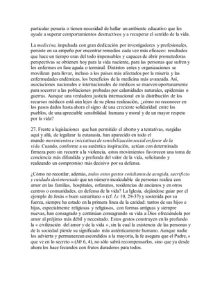 particular penuria o tienen necesidad de hallar un ambiente educativo que les
ayude a superar comportamientos destructivos y a recuperar el sentido de la vida.
La medicina, impulsada con gran dedicación por investigadores y profesionales,
persiste en su empeño por encontrar remedios cada vez más eficaces: resultados
que hace un tiempo eran del todo impensables y capaces de abrir prometedoras
perspectivas se obtienen hoy para la vida naciente, para las personas que sufren y
los enfermos en fase aguda o terminal. Distintos entes y organizaciones se
movilizan para llevar, incluso a los países más afectados por la miseria y las
enfermedades endémicas, los beneficios de la medicina más avanzada. Así,
asociaciones nacionales e internacionales de médicos se mueven oportunamente
para socorrer a las poblaciones probadas por calamidades naturales, epidemias o
guerras. Aunque una verdadera justicia internacional en la distribución de los
recursos médicos está aún lejos de su plena realización, ¿cómo no reconocer en
los pasos dados hasta ahora el signo de una creciente solidaridad entre los
pueblos, de una apreciable sensibilidad humana y moral y de un mayor respeto
por la vida?
27. Frente a legislaciones que han permitido el aborto y a tentativas, surgidas
aquí y allá, de legalizar la eutanasia, han aparecido en todo el
mundo movimientos e iniciativas de sensibilización social en favor de la
vida. Cuando, conforme a su auténtica inspiración, actúan con determinada
firmeza pero sin recurrir a la violencia, estos movimientos favorecen una toma de
conciencia más difundida y profunda del valor de la vida, solicitando y
realizando un compromiso más decisivo por su defensa.
¿Cómo no recordar, además, todos estos gestos cotidianos de acogida, sacrificio
y cuidado desinteresado que un número incalculable de personas realiza con
amor en las familias, hospitales, orfanatos, residencias de ancianos y en otros
centros o comunidades, en defensa de la vida? La Iglesia, dejándose guiar por el
ejemplo de Jesús « buen samaritano » (cf. Lc 10, 29-37) y sostenida por su
fuerza, siempre ha estado en la primera línea de la caridad: tantos de sus hijos e
hijas, especialmente religiosas y religiosos, con formas antiguas y siempre
nuevas, han consagrado y continúan consagrando su vida a Dios ofreciéndola por
amor al prójimo más débil y necesitado. Estos gestos construyen en lo profundo
la « civilización del amor y de la vida », sin la cual la existencia de las personas y
de la sociedad pierde su significado más auténticamente humano. Aunque nadie
los advierta y permanezcan escondidos a la mayoría, la fe asegura que el Padre, «
que ve en lo secreto » (Mt 6, 4), no sólo sabrá recompensarlos, sino que ya desde
ahora los hace fecundos con frutos duraderos para todos.
 