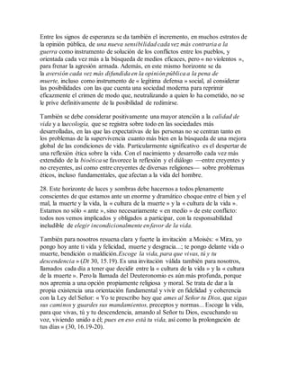 Entre los signos de esperanza se da también el incremento, en muchos estratos de
la opinión pública, de una nueva sensibilidad cada vez más contraria a la
guerra como instrumento de solución de los conflictos entre los pueblos, y
orientada cada vez más a la búsqueda de medios eficaces, pero « no violentos »,
para frenar la agresión armada. Además, en este mismo horizonte se da
la aversión cada vez más difundida en la opinión pública a la pena de
muerte, incluso como instrumento de « legítima defensa » social, al considerar
las posibilidades con las que cuenta una sociedad moderna para reprimir
eficazmente el crimen de modo que, neutralizando a quien lo ha cometido, no se
le prive definitivamente de la posibilidad de redimirse.
También se debe considerar positivamente una mayor atención a la calidad de
vida y a laecología, que se registra sobre todo en las sociedades más
desarrolladas, en las que las expectativas de las personas no se centran tanto en
los problemas de la supervivencia cuanto más bien en la búsqueda de una mejora
global de las condiciones de vida. Particularmente significativo es el despertar de
una reflexión ética sobre la vida. Con el nacimiento y desarrollo cada vez más
extendido de la bioética se favorece la reflexión y el diálogo —entre creyentes y
no creyentes, así como entre creyentes de diversas religiones— sobre problemas
éticos, incluso fundamentales, que afectan a la vida del hombre.
28. Este horizonte de luces y sombras debe hacernos a todos plenamente
conscientes de que estamos ante un enorme y dramático choque entre el bien y el
mal, la muerte y la vida, la « cultura de la muerte » y la « cultura de la vida ».
Estamos no sólo « ante », sino necesariamente « en medio » de este conflicto:
todos nos vemos implicados y obligados a participar, con la responsabilidad
ineludible de elegir incondicionalmente en favor de la vida.
También para nosotros resuena clara y fuerte la invitación a Moisés: « Mira, yo
pongo hoy ante ti vida y felicidad, muerte y desgracia...; te pongo delante vida o
muerte, bendición o maldición.Escoge la vida, para que vivas, tú y tu
descendencia » (Dt 30, 15.19). Es una invitación válida también para nosotros,
llamados cada día a tener que decidir entre la « cultura de la vida » y la « cultura
de la muerte ». Pero la llamada del Deuteronomio es aún más profunda, porque
nos apremia a una opción propiamente religiosa y moral. Se trata de dar a la
propia existencia una orientación fundamental y vivir en fidelidad y coherencia
con la Ley del Señor: « Yo te prescribo hoy que ames al Señor tu Dios, que sigas
sus caminos y guardes sus mandamientos, preceptos y normas... Escoge la vida,
para que vivas, tú y tu descendencia, amando al Señor tu Dios, escuchando su
voz, viviendo unido a él; pues en eso está tu vida, así como la prolongación de
tus días » (30, 16.19-20).
 