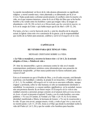 La opción incondicional en favor de la vida alcanza plenamente su significado
religioso y moral cuando nace, viene plasmada y es alimentada por la fe en
Cristo. Nada ayuda tanto a afrontar positivamente el conflicto entre la muerte y la
vida, en el que estamos inmersos, como la fe en el Hijo de Dios que se ha hecho
hombre y ha venido entre los hombres « para que tengan vida y la tengan en
abundancia » (Jn 10, 10): es la fe en el Resucitado, que ha vencido la muerte; es
la fe en la sangre de Cristo « que habla mejor que la de Abel » (Hb 12, 24).
Por tanto, a la luz y con la fuerza de esta fe, y ante los desafíos de la situación
actual, la Iglesia toma más viva conciencia de la gracia y de la responsabilidad
que recibe de su Señor para anunciar, celebrar y servir al Evangelio de la vida.
CAPÍTULO II
HE VENIDO PARA QUE TENGAN VIDA
MENSAJE CRISTIANO SOBRE LA VIDA
« La Vida se manifestó, y nosotros la hemos visto » (1 Jn 1, 2): la mirada
dirigida a Cristo, « Palabra de vida »
29. Ante las innumerables y graves amenazas contra la vida en el mundo
contemporáneo, podríamos sentirnos como abrumados por una sensación de
impotencia insuperable: ¡el bien nunca podrá tener la fuerza suficiente para
vencer el mal!
Este es el momento en que el Pueblo de Dios, y en él cada creyente, está llamado
a profesar, con humildad y valentía, la propia fe en Jesucristo, « Palabra de vida »
(1 Jn 1, 1). En realidad, elEvangelio de la vida no es una mera reflexión, aunque
original y profunda, sobre la vida humana; ni sólo un mandamiento destinado a
sensibilizar la conciencia y a causar cambios significativos en la sociedad; menos
aún una promesa ilusoria de un futuro mejor. El Evangelio de la vida es una
realidad concreta y personal, porque consiste en el anuncio dela persona misma
de Jesús, el cual se presenta al apóstol Tomás, y en él a todo hombre, con estas
palabras: « Yo soy el Camino, la Verdad y la Vida » (Jn 14, 6). Es la misma
identidad manifestada a Marta, la hermana de Lázaro: « Yo soy la resurrección y
la vida. El que cree en mí, aunque muera, vivirá; y todo el que vive y cree en mí,
no morirá jamás » (Jn 11, 25-26). Jesús es el Hijo que desde la eternidad recibe la
vida del Padre (cf. Jn 5, 26) y que ha venido a los hombres para hacerles
 