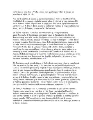 partícipes de este don: « Yo he venido para que tengan vida y la tengan en
abundancia » (Jn 10, 10).
Así, por la palabra, la acción y la persona misma de Jesús se da al hombre la
posibilidad de « conocer » toda la verdad sobre el valor de la vida humana. De
esa « fuente » recibe, en particular, la capacidad de « obrar » perfectamente esa
verdad (cf. Jn 3, 21), es decir, asumir y realizar en plenitud la responsabilidad de
amar y servir, defender y promover la vida humana.
En efecto, en Cristo se anuncia definitivamente y se da plenamente
aquel Evangelio de la vidaque, anticipado ya en la Revelación del Antiguo
Testamento y, más aún, escrito de algún modo en el corazón mismo de cada
hombre y mujer, resuena en cada conciencia « desde el principio », o sea, desde
la misma creación, de modo que, a pesar de los condicionamientos negativos del
pecado, también puede ser conocido por la razón humana en sus aspectos
esenciales. Como dice el Concilio Vaticano II, Cristo « con su presencia y
manifestación, con sus palabras y obras, signos y milagros, sobre todo con su
muerte y gloriosa resurrección, con el envío del Espíritu de la verdad, lleva a
plenitud toda la revelación y la confirma con testimonio divino; a saber, que Dios
está con nosotros para librarnos de las tinieblas del pecado y la muerte y para
hacernos resucitar a una vida eterna ».22
30. Por tanto, con la mirada fija en el Señor Jesús queremos volver a escuchar de
El « las palabras de Dios » (Jn 3, 34) y meditar de nuevo el Evangelio de la
vida. El sentido más profundo y original de esta meditación del mensaje revelado
sobre la vida humana ha sido expuesto por el apóstol Juan, al comienzo de su
Primera Carta: « Lo que existía desde el principio, lo que hemos oído, lo que
hemos visto con nuestros ojos, lo que contemplamos y tocaron nuestras manos
acerca de la Palabra de vida —pues la Vida se manifestó, y nosotros la hemos
visto y damos testimonio y os anunciamos la Vida eterna, que estaba vuelta hacia
el Padre y que se nos manifestó— lo que hemos visto y oído, os lo anunciamos,
para que también vosotros estéis en comunión con nosotros » (1, 1-3).
En Jesús, « Palabra de vida », se anuncia y comunica la vida divina y eterna.
Gracias a este anuncio y a este don, la vida física y espiritual del hombre,
incluida su etapa terrena, encuentra plenitud de valor y significado: en efecto, la
vida divina y eterna es el fin al que está orientado y llamado el hombre que vive
en este mundo. El Evangelio de la vida abarca así todo lo que la misma
experiencia y la razón humana dicen sobre el valor de la vida, lo acoge, lo eleva y
lo lleva a término.
 