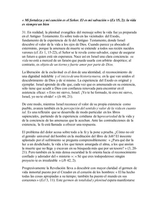 « Mi fortaleza y mi canción es el Señor. El es mi salvación » (Ex 15, 2): la vida
es siempre un bien
31. En realidad, la plenitud evangélica del mensaje sobre la vida fue ya preparada
en el Antiguo Testamento. Es sobre todo en las vicisitudes del Exodo,
fundamento de la experiencia de fe del Antiguo Testamento, donde Israel
descubre el valor de la vida a los ojos de Dios. Cuando parece ya abocado al
exterminio, porque la amenaza de muerte se extiende a todos sus recién nacidos
varones (cf. Ex 1, 15-22), el Señor se le revela como salvador, capaz de asegurar
un futuro a quien está sin esperanza. Nace así en Israel una clara conciencia: su
vida no está a merced de un faraón que puede usarla con arbitrio despótico; al
contrario, es objeto de un tierno y fuerte amor por parte de Dios.
La liberación de la esclavitud es el don de una identidad, el reconocimiento de
una dignidad indeleble y el inicio de una historia nueva, en la que van unidos el
descubrimiento de Dios y de sí mismo. La experiencia del Exodo es original y
ejemplar. Israel aprende de ella que, cada vez que es amenazado en su existencia,
sólo tiene que acudir a Dios con confianza renovada para encontrar en él
asistencia eficaz: « Eres mi siervo, Israel. ¡Yo te he formado, tú eres mi siervo,
Israel, yo no te olvido! » (Is 44, 21).
De este modo, mientras Israel reconoce el valor de su propia existencia como
pueblo, avanza también en la percepción del sentido y valor de la vida en cuanto
tal. Es una reflexión que se desarrolla de modo particular en los libros
sapienciales, partiendo de la experiencia cotidiana de laprecariedad de la vida y
de la conciencia de las amenazas que la acechan. Ante las contradicciones de la
existencia, la fe está llamada a ofrecer una respuesta.
El problema del dolor acosa sobre todo a la fe y la pone a prueba. ¿Cómo no oír
el gemido universal del hombre en la meditación del libro de Job? El inocente
aplastado por el sufrimiento se pregunta comprensiblemente: « ¿Para qué dar la
luz a un desdichado, la vida a los que tienen amargada el alma, a los que ansían
la muerte que no llega y excavan en su búsqueda más que por un tesoro? » (3, 20-
21). Pero también en la más densa oscuridad la fe orienta hacia el reconocimiento
confiado y adorador del « misterio »: « Sé que eres todopoderoso: ningún
proyecto te es irrealizable » (Jb 42, 2).
Progresivamente la Revelación lleva a descubrir con mayor claridad el germen de
vida inmortal puesto por el Creador en el corazón de los hombres: « El ha hecho
todas las cosas apropiadas a su tiempo; también ha puesto el mundo en sus
corazones » (Ecl 3, 11). Este germen de totalidad y plenitud espera manifestarse
 