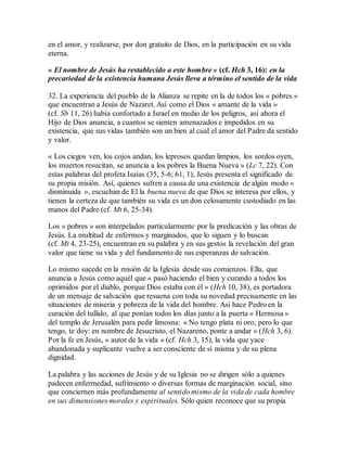 en el amor, y realizarse, por don gratuito de Dios, en la participación en su vida
eterna.
« El nombre de Jesús ha restablecido a este hombre » (cf. Hch 3, 16): en la
precariedad de la existencia humana Jesús lleva a término el sentido de la vida
32. La experiencia del pueblo de la Alianza se repite en la de todos los « pobres »
que encuentran a Jesús de Nazaret. Así como el Dios « amante de la vida »
(cf. Sb 11, 26) había confortado a Israel en medio de los peligros, así ahora el
Hijo de Dios anuncia, a cuantos se sienten amenazados e impedidos en su
existencia, que sus vidas también son un bien al cual el amor del Padre da sentido
y valor.
« Los ciegos ven, los cojos andan, los leprosos quedan limpios, los sordos oyen,
los muertos resucitan, se anuncia a los pobres la Buena Nueva » (Lc 7, 22). Con
estas palabras del profeta Isaías (35, 5-6; 61, 1), Jesús presenta el significado de
su propia misión. Así, quienes sufren a causa de una existencia de algún modo «
disminuida », escuchan de El la buena nueva de que Dios se interesa por ellos, y
tienen la certeza de que también su vida es un don celosamente custodiado en las
manos del Padre (cf. Mt 6, 25-34).
Los « pobres » son interpelados particularmente por la predicación y las obras de
Jesús. La multitud de enfermos y marginados, que lo siguen y lo buscan
(cf. Mt 4, 23-25), encuentran en su palabra y en sus gestos la revelación del gran
valor que tiene su vida y del fundamento de sus esperanzas de salvación.
Lo mismo sucede en la misión de la Iglesia desde sus comienzos. Ella, que
anuncia a Jesús como aquél que « pasó haciendo el bien y curando a todos los
oprimidos por el diablo, porque Dios estaba con él » (Hch 10, 38), es portadora
de un mensaje de salvación que resuena con toda su novedad precisamente en las
situaciones de miseria y pobreza de la vida del hombre. Así hace Pedro en la
curación del tullido, al que ponían todos los días junto a la puerta « Hermosa »
del templo de Jerusalén para pedir limosna: « No tengo plata ni oro; pero lo que
tengo, te doy: en nombre de Jesucristo, el Nazareno, ponte a andar » (Hch 3, 6).
Por la fe en Jesús, « autor de la vida » (cf. Hch 3, 15), la vida que yace
abandonada y suplicante vuelve a ser consciente de sí misma y de su plena
dignidad.
La palabra y las acciones de Jesús y de su Iglesia no se dirigen sólo a quienes
padecen enfermedad, sufrimiento o diversas formas de marginación social, sino
que conciernen más profundamente al sentido mismo de la vida de cada hombre
en sus dimensiones morales y espirituales. Sólo quien reconoce que su propia
 
