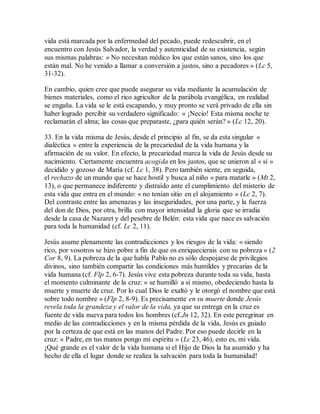 vida está marcada por la enfermedad del pecado, puede redescubrir, en el
encuentro con Jesús Salvador, la verdad y autenticidad de su existencia, según
sus mismas palabras: « No necesitan médico los que están sanos, sino los que
están mal. No he venido a llamar a conversión a justos, sino a pecadores » (Lc 5,
31-32).
En cambio, quien cree que puede asegurar su vida mediante la acumulación de
bienes materiales, como el rico agricultor de la parábola evangélica, en realidad
se engaña. La vida se le está escapando, y muy pronto se verá privado de ella sin
haber logrado percibir su verdadero significado: « ¡Necio! Esta misma noche te
reclamarán el alma; las cosas que preparaste, ¿para quién serán? » (Lc 12, 20).
33. En la vida misma de Jesús, desde el principio al fin, se da esta singular «
dialéctica » entre la experiencia de la precariedad de la vida humana y la
afirmación de su valor. En efecto, la precariedad marca la vida de Jesús desde su
nacimiento. Ciertamente encuentra acogida en los justos, que se unieron al « sí »
decidido y gozoso de María (cf. Lc 1, 38). Pero también siente, en seguida,
el rechazo de un mundo que se hace hostil y busca al niño « para matarle » (Mt 2,
13), o que permanece indiferente y distraído ante el cumplimiento del misterio de
esta vida que entra en el mundo: « no tenían sitio en el alojamiento » (Lc 2, 7).
Del contraste entre las amenazas y las inseguridades, por una parte, y la fuerza
del don de Dios, por otra, brilla con mayor intensidad la gloria que se irradia
desde la casa de Nazaret y del pesebre de Belén: esta vida que nace es salvación
para toda la humanidad (cf. Lc 2, 11).
Jesús asume plenamente las contradicciones y los riesgos de la vida: « siendo
rico, por vosotros se hizo pobre a fin de que os enriquecierais con su pobreza » (2
Cor 8, 9). La pobreza de la que habla Pablo no es sólo despojarse de privilegios
divinos, sino también compartir las condiciones más humildes y precarias de la
vida humana (cf. Flp 2, 6-7). Jesús vive esta pobreza durante toda su vida, hasta
el momento culminante de la cruz: « se humilló a sí mismo, obedeciendo hasta la
muerte y muerte de cruz. Por lo cual Dios le exaltó y le otorgó el nombre que está
sobre todo nombre » (Flp 2, 8-9). Es precisamente en su muerte donde Jesús
revela toda la grandeza y el valor de la vida, ya que su entrega en la cruz es
fuente de vida nueva para todos los hombres (cf.Jn 12, 32). En este peregrinar en
medio de las contradicciones y en la misma pérdida de la vida, Jesús es guiado
por la certeza de que está en las manos del Padre. Por eso puede decirle en la
cruz: « Padre, en tus manos pongo mi espíritu » (Lc 23, 46), esto es, mi vida.
¡Qué grande es el valor de la vida humana si el Hijo de Dios la ha asumido y ha
hecho de ella el lugar donde se realiza la salvación para toda la humanidad!
 